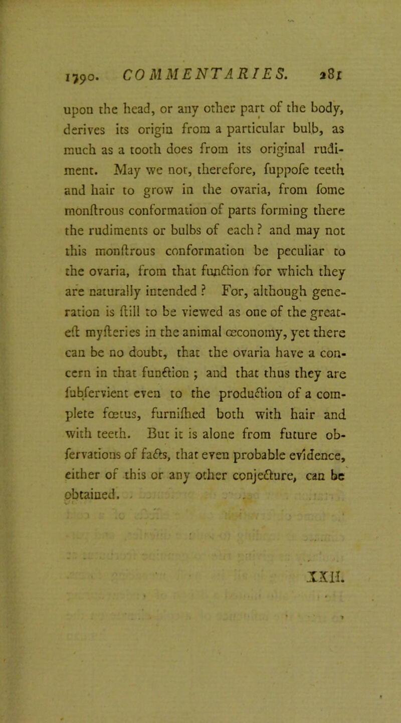 upon the head, or any other part of the body, derives its origin from a particular bulb, as much as a tooth does from its original rudi- ment. May we nor, therefore, fuppofe teeth and hair to grow in the ovaria, from fome monflrous conformation of parts forming there the rudiments or bulbs of each ? and may not this monflrous conformation be peculiar to the ovaria, from that function for which they are naturally intended ? For, although gene- ration is dill to be viewed as one of the great- efl my fieri es in the animal ceconomy, yet there can be no doubt, that the ovaria have a con- cern in that function ; and that thus they are fubfervient even to the production of a com- plete foetus, furnifhed both with hair and with teeth. But it is alone from future ob- fervations of fads, that even probable evidence, either of this or any other conjecture, can be obtained. XXI-I.