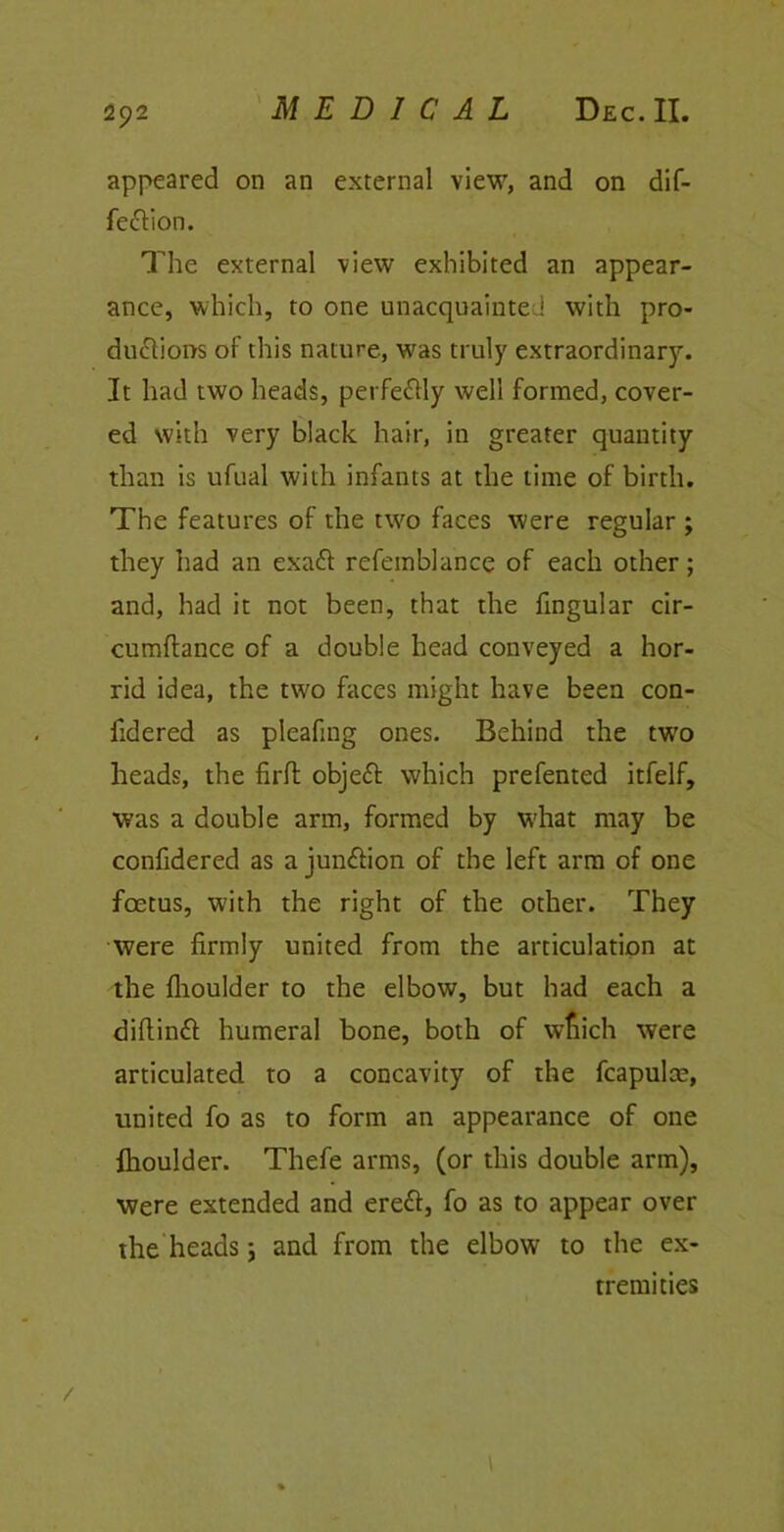 appeared on an external view, and on dif- feftion. The external view exhibited an appear- ance, which, to one unacquainted with pro- ductions of this nature, was truly extraordinary. It had two heads, perfe&ly well formed, cover- ed with very black hair, in greater quantity than is ufual with infants at the lime of birth. The features of the two faces were regular ; they had an exaft refemblance of each other; and, had it not been, that the lingular cir- cumftance of a double head conveyed a hor- rid idea, the two faces might have been con- fidered as pleafing ones. Behind the two heads, the firft objeft which prefented itfelf, was a double arm, formed by what may be confidered as a junction of the left arm of one foetus, with the right of the other. They were firmly united from the articulation at the Ihoulder to the elbow, but had each a dillinft humeral bone, both of which were articulated to a concavity of the fcapulce, united fo as to form an appearance of one Ihoulder. Thefe arms, (or this double arm), were extended and erett, fo as to appear over the heads; and from the elbow to the ex- tremities /