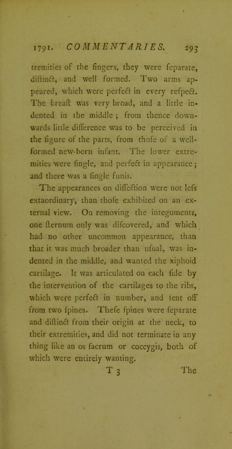 tremities of the fingers, they were feparate, diftincl, and well formed. Two arms ap- peared, which were perfeft in every refpeft. The bread was very broad, and a little in- dented in the middle ; from thence down- wards little difference was to be perceived in the figure of the parts, from thofe of a well- formed new-born infant. The lower extre- mities were fingle, and perfeft in appearance ; and there was a fingle funis. The appearances on difleftion were not lefs extaordinary, than thofe exhibited on an ex- ternal view. On removing the integuments, one dernum only was difcovered, and which had no other uncommon appearance, than that it was much broader than ufual, was in- dented in the middle, and wanted the xiphoid cartilage. It was articulated on each fide by the intervention of the cartilages to the ribs, which were perfect in number, and lent off from two fpines. Thefe fpines were feparate and didinct from their origin at the neck, to their extremities, and did not terminate in any thing like an os facrum or coccygis, both of which were entirely wanting. t3 The