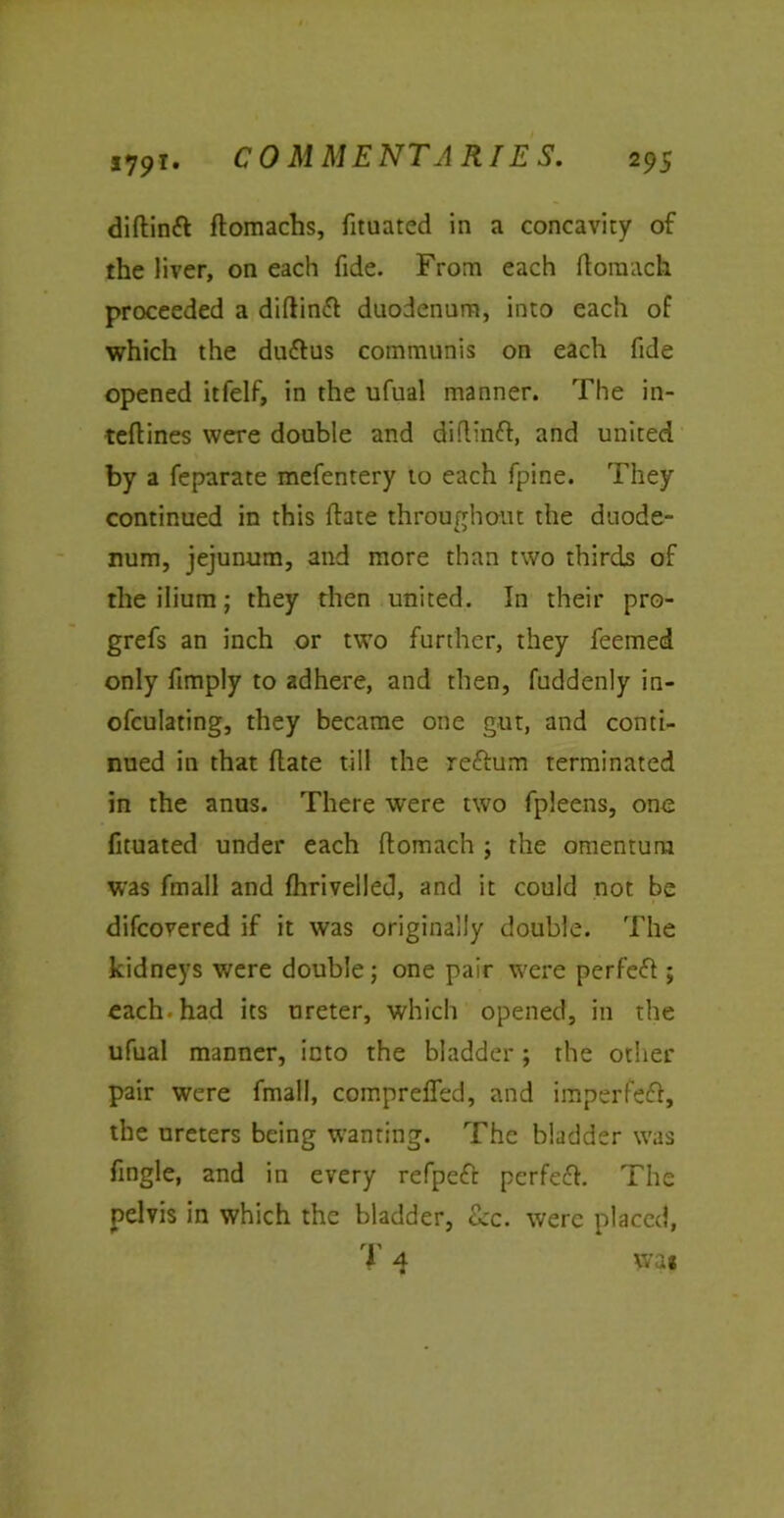 diflintt flomachs, fituated in a concavity of the liver, on each fide. From each ftoraach proceeded a diflinfi duodenum, into each of which the duftus communis on each fide opened itfelf, in the ufual manner. The in- teflines were double and diftinfl, and united by a feparate mefentery to each fpine. They continued in this flate throughout the duode- num, jejunum, and more than two thirds of the ilium; they then united. In their pro- grefs an inch or two further, they feemed only ftmply to adhere, and then, fuddenly in- ofculating, they became one gut, and conti- nued in that flate till the reftum terminated in the anus. There were two fpleens, one fituated under each ftomach ; the omentum was fmall and fhrivelled, and it could not be difcovered if it was originally double. The kidneys were double; one pair were perfect; each, had its ureter, which opened, in the ufual manner, into the bladder; the other pair were fmall, compreffed, and imperfect, the ureters being wanting. The bladder was fmgle, and in every refpeft perfefl. The pelvis in which the bladder, &c. were placed, nn i 4 wa«
