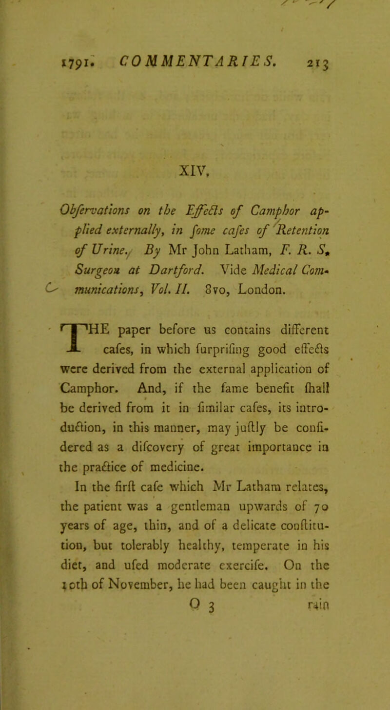 XIV, Obfervations on the EffcEls of Camphor ap- plied externally, in fome cafes of Retention of Urine. By Mr John Latham, F. R. S, Surgeon at Dartford. Vide Medical Com- O' munications, Vol.II. 8vo, London. THE paper before us contains different cafes, in which furprifmg good effeCts were derived from the external application of Camphor. And, if the fame benefit (hall be derived from it in fimilar cafes, its intro- duction, in this manner, mayjnfldy be confi- dered as a difcovery of great importance in the praAice of medicine. In the firft cafe which Mr Latham relates, the patient was a gentleman upwards of 70 years of age, thin, and of a delicate confiitu- tion, but tolerably healthy, temperate in his diet, and ufed moderate exercife. On the loth of November, he had been caught in the O 3 r4in