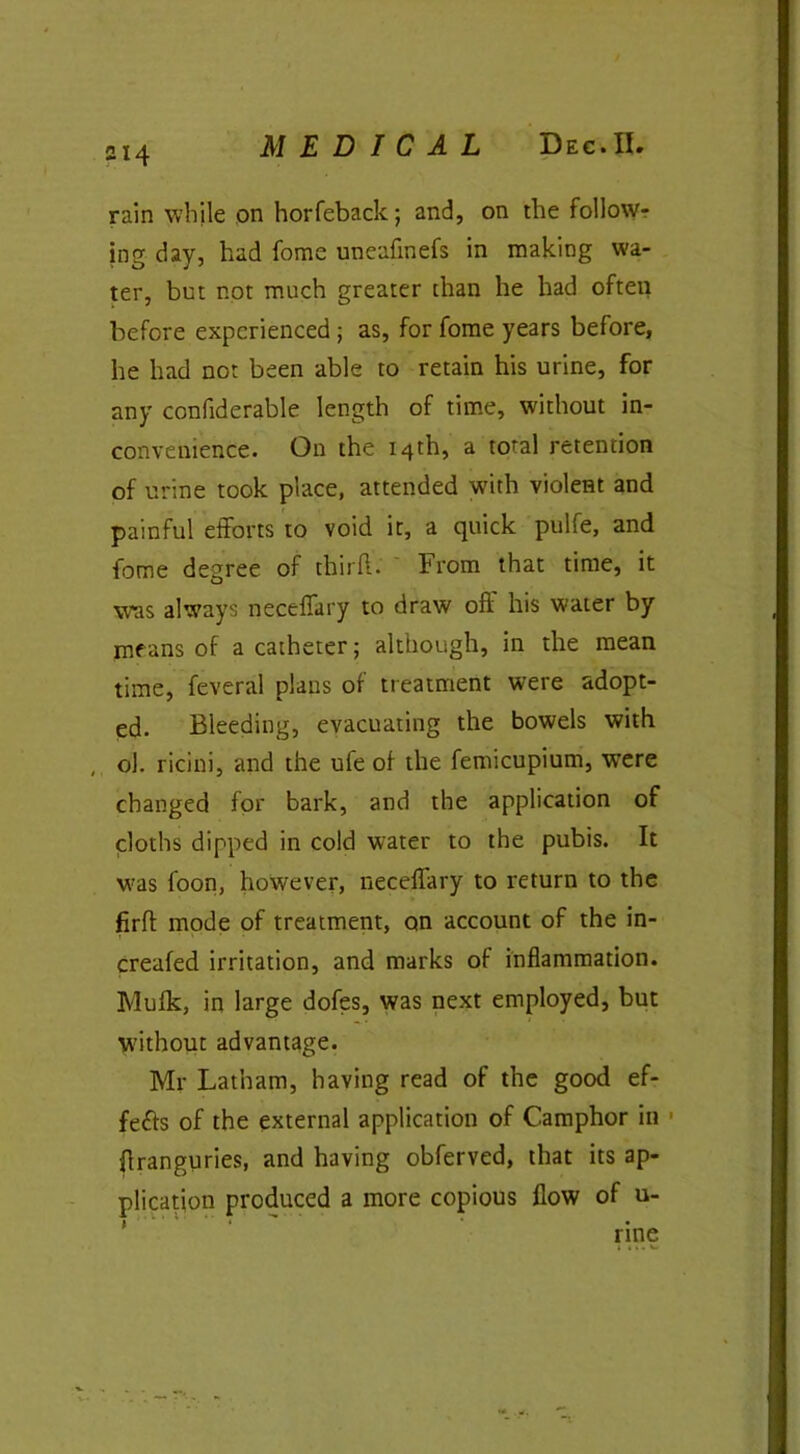 C4 MEDICAL Dec.IL rain while on horfeback; and, on the follow- ing day, had fome uneafinefs in making wa- ter, but not much greater than he had often before experienced ; as, for fome years before, he had not been able to retain his urine, for any confiderable length of time, without in- convenience. On the 14th, a total retention of urine took place, attended with violent and painful efforts to void it, a quick piilfe, and fome degree of third. From that time, it was always neceffary to draw oft his water by means of a catheter; although, in the mean time, feveral plans of treatment were adopt- ed. Bleeding, evacuating the bowels with ol. ricini, and the ufe of the femicupium, were changed for bark, and the application of cloths dipped in cold water to the pubis. It was foon, however, neceffary to return to the firft mode of treatment, on account of the in- creafed irritation, and marks of inflammation. Mufk, in large dofes, was next employed, but without advantage. Mr Latham, having read of the good ef- fects of the external application of Camphor in flranguries, and having obferved, that its ap- plication produced a more copious flow of u- rine