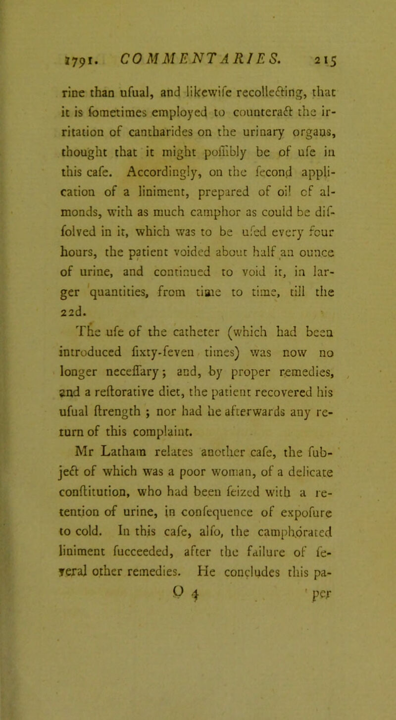 COMMENTARIES. rine than ufual, and likewile recollecting, that it is fometimes employed to counteract the ir- ritation of cantharides on the urinary organs, thought that it might poiiibly be of ufe in this cafe. Accordingly, on the fecond appli- cation of a liniment, prepared of oil of al- monds, with as much camphor as could be dif- folved in it, which was to be ufed every four hours, the patient voided about half an ounce of urine, and continued to void it, in lar- ger quantities, from time to time, till the 22d. The ufe of the catheter (which had been introduced fixty-feven times) was now no longer neceffary; and, by proper remedies, and a reftorative diet, the patient recovered his ufual flrength ; nor had he afterwards any re- turn of this complaint. Mr Latham relates another cafe, the fub- jeCt of which was a poor woman, of a delicate conflitution, who had been feized with a re- tention of urine, in confequence of expofure to cold. In this cafe, alfo, the camphorated liniment fucceeded, after the failure of fe- yeral other remedies. He concludes this pa- P 4 'per