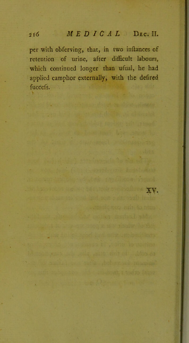 per with obferving, that, in two inftances of retention of urine, after difficult labours, which continued longer than ufual, he had applied camphor externally, with the defired fuccefs. XV.