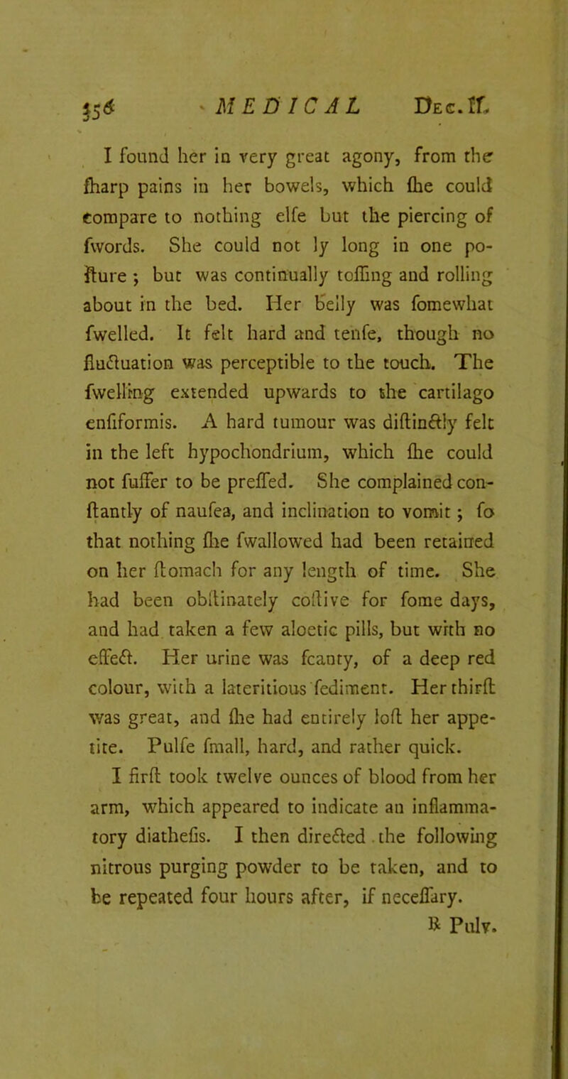 15* I found her in very great agony, from the lharp pains in her bowels, which flie could compare to nothing elfe but the piercing of fwords. She could not ly long in one po- llute ; but was continually tolling and rolling about in the bed. Her belly was fomewhat fwelled. It felt hard and tenfe, though no fluftuation was perceptible to the touch. The dwelling extended upwards to she cartilago enfiformis. A hard tumour was diftin&ly felt in the left hypochondrium, which Ihe could not fulfer to be preffed. She complained con- flantly of naufea, and inclination to vomit; fo that nothing (he fwallowed had been retained on her flomach for any length of time. She had been obllinately collive for fome days, and had taken a few aloctic pills, but with no effeft. Her urine was fcanty, of a deep red colour, with a lateritipus Pediment. Her third; was great, and die had entirely loft her appe- tite. Pulfe fmall, hard, and rather quick. I firfl took twelve ounces of blood from her arm, which appeared to indicate an inflamma- tory diathefis. I then directed . the following nitrous purging powder to be taken, and to be repeated four hours after, if necelfary. R Pulv.