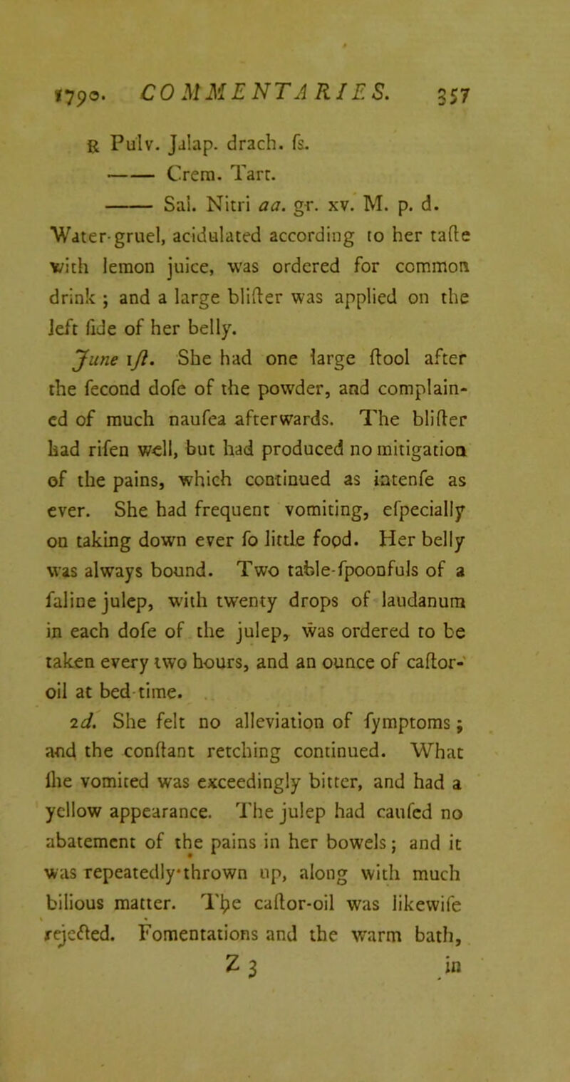 vjyo. COMMENTARIES. 957 ft Pulv. Jalap. drach. fs. Crem. Tarr. Sai. Nitri aa. gr. xv. M. p. d. Water-gruel, acidulated according to her tatte with lemon juice, was ordered for common drink ; and a large blitter was applied on the left fide of her belly. June \Jl. She had one large ttool after the fecond dofe of the powder, and complain- ed of much naufea afterwards. The blitter had rifen well, but had produced no mitigation of the pains, which continued as intenfe as ever. She had frequent vomiting, efpecially on taking down ever fo little food. Her belly was alwTays bound. Two table-fpoonfuls of a faline julep, with twenty drops of laudanum in each dofe of the julep, was ordered to be taken every two hours, and an ounce of cattor- oil at bed time. 2d. She felt no alleviation of fymptoms; and the conttant retching continued. What (he vomited was exceedingly bitter, and had a yellow appearance. The julep had caufed no abatement of the pains in her bow’els; and it was repeatedly thrown up, along with much bilious matter. Tl?e cattor-oil was likewife % * rejected. Fomentations and the warm bath,