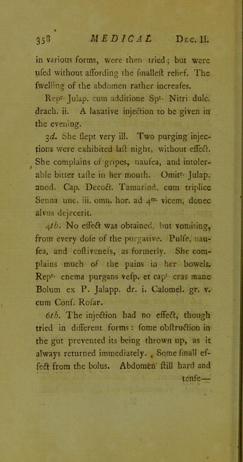 in various forms, were then tried; but were ufed without affording the fmalleft relief. The fwelhng of the abdomen rather increafes. Repr-Julap. curn additione Spl- Nitri dulc. drach. ii. A laxative injettion to be given in the evening. 3d. She flept very ill. Two purging injec- tions were exhibited laft night, without effefr. She complains of gripes, naufea, and intoler- able bitter talfe in her mouch. Omitr- Julap. anod. Cap. Decoft. Tamarind, cum triplice Senna unc. iii. omn. hor. ad 4™- vicem, donee alvus dejecerit. 4tb. No effeft was obtained, but vomiting, from every dofe of the purgative. Pulfe, nau- fea, and cofliveneis, as formerly. She com- plains much of the pains in her bowels. Repr- enema purgans vefp. et cap1 eras mane Bolum ex P. Jalapp. dr. i. Calomel, gr. v. cum Conf. Rofar. 6th. The inje&ion had no effeft, though tried in different forms: fome obftruftion in the gut prevented its being thrown up, as it always returned immediately. , Sqme fmall ef- fect from the bolus. Abdomen Hill hard and i .... i . . .... tenfe—