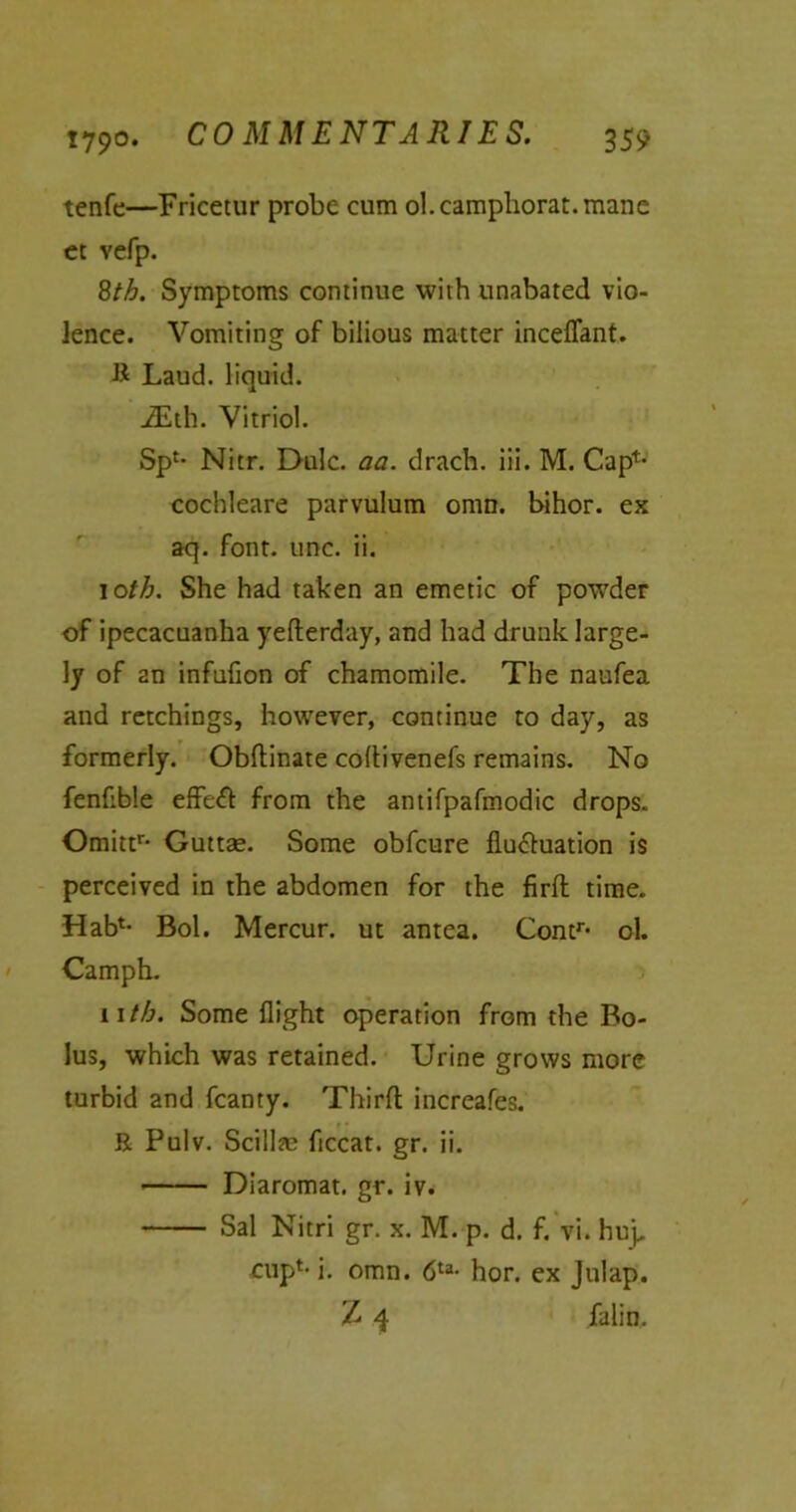 tenfe—Fricetur probe cum ol.camphorat.mane et vefp. 8th. Symptoms continue with unabated vio- lence. Vomiting of bilious matter inceflant. B Laud, liquid. iEth. Vitriol. Sp£* Nitr. Dulc. aa. drach. iii. M. Cap*- cochleare parvulum omn. bihor. ex aq. font. line. ii. 10th. She had taken an emetic of powder of ipecacuanha yefterday, and had drunk large- ly of 2n infufion of chamomile. The naufea and retchings, however, continue to day, as formerly. Obftinate coltivenefs remains. No fenfible effeCt from the antifpafmodic drops. Omittr* Guttae. Some obfeure fluctuation is perceived in the abdomen for the firfh time. Hah*- Bol. Mercur. ut antea. Contr< ol. Camph. 11 th. Some flight operation from the Bo- lus, which was retained. Urine grows more turbid and fcanty. Third increafes. E Pulv. Scillas flccat. gr. ii. Diaromat. gr. iv. Sal Nitri gr. x. M. p. d. f. vi. hup cup1- i. omn. 6ta- hor. ex Jnlap. Z 4 falin.