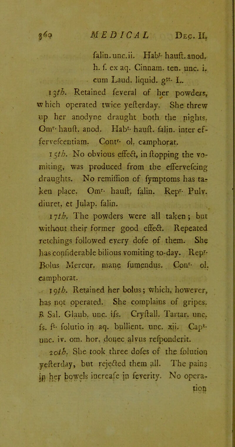 falin.unc.ii. Habt-haufl. anod. h. f. ex aq. Cinnara. ten. unc. i. cum Laud, liquid. g“- L. 13th. Retained feveral of her powders, which operated twice yeflerday. She threw up her anodyne draught both the nights. Omr- haufl. anod. Hab1- haufl. falin. inter ef- fervefcentiam. Contr* ol. camphorat. 1 $th. No obvious effett, in flopping the vo- miting, was produced from the effervefcing draughts. No remiffion of fymptoms has tar ken place. Omr- haufl. falin. Repr- Pulv. diuret. et Julap. falin. 17th. The powders were all taken; but without their former good effett. Repeated retchings followed eyery dofe of them. She has confiderable bilious vomiting to-day. Repr- JBolus Mercur. mane fumendus. Conr- ol. camphorat. lyth. Retained her bolus; which, however, has not operated. She complains of gripes. R Sal. Glaub. unc. i/s. Cry flail. Tartar, unc. fs. R folutio in aq. bullient. unc. xii. Cap*- unc. iv. om. hor. donee alvus refponderit. 20th. She took three dofes of the fjolution yeflerday, but rejetted them all. The pains ip hey bowels increafe jn feverity. No opera- tion