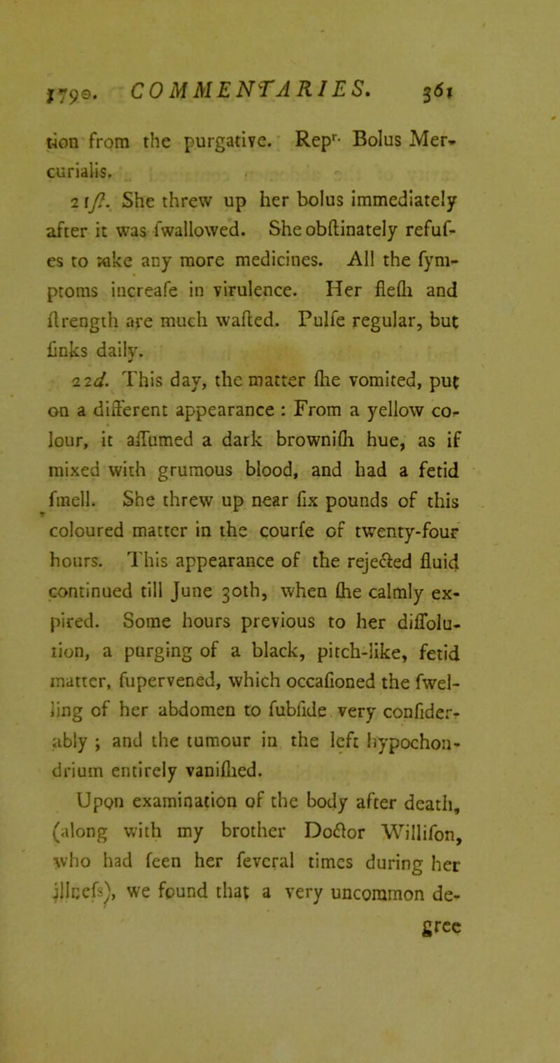 t-ion from the purgative. Repr- Bolus Mer- curialis. 217?. She threw up her bolus immediately after it was fwal lowed. Sheobftinately refuf- es to wke any more medicines. All the fym- ptoms increafe in virulence. Her fiefli and ftrength are much wafted. Pulfe regular, but links daily. 22d. This day, the matter flie vomited, put on a different appearance : From a yellow co- lour, it aftumed a dark brownilh hue, as if mixed with grumous blood, and had a fetid fmelL She threw up near fix pounds of this coloured matter in the courfe of twenty-four hours. This appearance of the reje&ed fluid continued till June 30th, when (he calmly ex- pired. Some hours previous to her diflolu- tion, a purging of a black, pitch-like, fetid matter, fupervened, which occafioned the fwel- iing of her abdomen to fubfide very confider- ably ; and the tumour in the left hypochou- drium entirely vaniflied. Upon examination of the body after death, (along with my brother Do<ftor Willifon, who had feen her fevcral times during her jllcefi), we found that a very uncommon de- gree