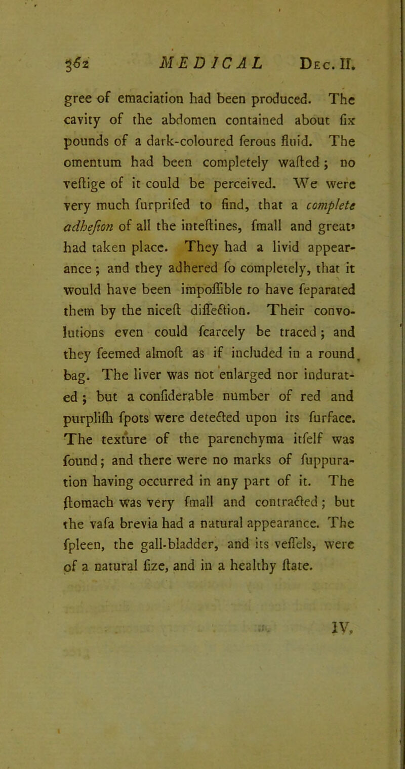 MEDICAL Dec. II. gree of emaciation had been produced. The cavity of the abdomen contained about fix pounds of a dark-coloured ferous fluid. The omentum had been completely wafted; no veftige of it could be perceived. We were very much furprifed to find, that a complete adhefio?i of all the inteftines, fmall and great* had taken place. They had a livid appear- ance ; and they adhered fo completely, that it would have been impoflible to have feparated them by the niceft difleflion. Their convo- lutions even could fcarcely be traced ; and they feemed almoft as if included in a round, bag. The liver was not enlarged nor indurat- ed ; but a confiderable number of red and purplilh fpots were detected upon its furface. The texture of the parenchyma itfelf was found; and there were no marks of fuppura- tion having occurred in any part of it. The Itomach was very fmall and contracted; but the vafa brevia had a natural appearance. The fpleen, the gall-bladder, and its veflels, were of a natural fize, and in a healthy ftate.