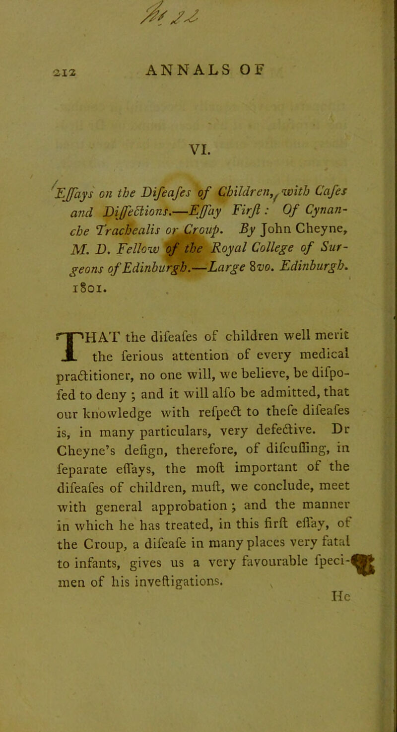 VI. Effays on the Difeafes of Childreny with Cafes and Di/feclions,—EJJay Firjl: Of Cynan- che Trachealis or Croup. By John Cheyne, M. D. Fellow of the Royal College of Sur- geons of Edinburgh.—Large 8 vo. Edinburgh. 1801. THAT the difeaies of children well merit the ferious attention of every medical pradlitioner, no one will, we believe, be difpo- fed to deny ; and it will alfo be admitted, that our knowledge with refpedl to thefe dileafes is, in many particulars, very defective. Dr Cheyne’s delign, therefore, of difcuffing, in feparate effays, the moll important of the difeafes of children, mull, we conclude, meet with general approbation \ and the manner in which he has treated, in this firll eilay, ot the Croup, a difeafe in many places very fatal to infants, gives us a very favourable fpeci- % men of his mvefligations. s He