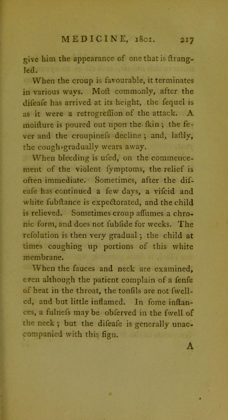 give him the appearance of one that is firang- led. When the croup is favourable, it terminates in various ways. Moft commonly, after the difeafe has arrived at its height, the fequel is us it were a retrogreffion of the attack. A moiflure is poured out upon the {kin ; the fe- ver and the croupinefs decline ; and, laflly, the cough*gradually wears away. When bleeding is ufed, on the commence- ment of the violent fymptoms, the relief is often immediate. Sometimes, after the dif- eafe has continued a few days, a vifcid and white fubflance is expectorated, and the child is relieved. Sometimes croup affumes a chro- nic form, and does not fubfide for weeks. The refolution is then very gradual; the child at times coughing up portions of this white membrane. When the fauces and neck are examined, even although the patient complain of a fenfe of heat in the throat, the tonfils are not fwell- ed, and but little inflamed. In fome inflan- ces, a fulnefs may be obferved in the fwell of the neck ; but the difeafe is generally unac- companied with this figrj. A