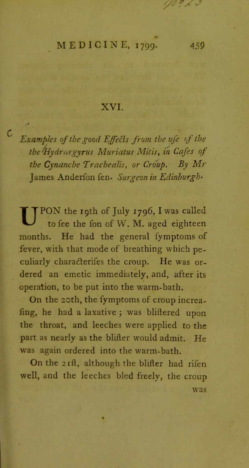 XVI. <-# . Examples of the good Effects from the life of the the drlydrargyrus Muriatus Mitis, in Cafes of the Cynanche Trachealis, or Croup. By Mr James Anderfon fen. Surgeon in Edinburgh• UPON the 19th of July 1796, I was called to fee the fon of W. M. aged eighteen months. He had the general fymptoms of fever, with that mode of breathing which pe- culiarly chara&erifes the croup. He was or- dered an emetic immediately, and, after its operation, to be put into the warm-bath. On the 20th, the fymptoms of croup increa- fing, he had a laxative ; was bliftered upon the throat, and leeches were applied to the part as nearly as the blifter would admit. He was again ordered into the warm-bath. On the 21 ft, although the blifter had rifen well, and the leeches bled freely, the croup was