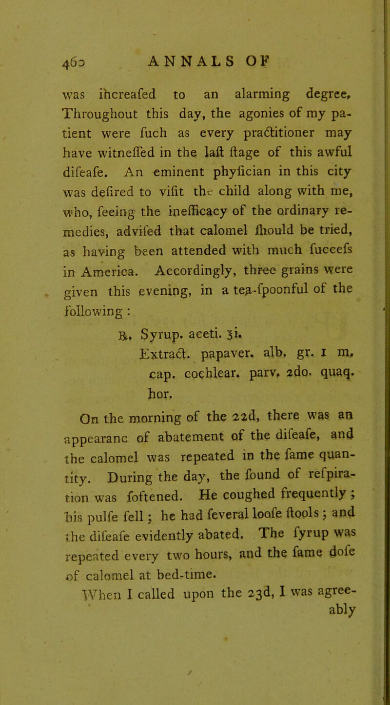 46d ANNALS OF was ihcreafed to an alarming degree. Throughout this day, the agonies of my pa- tient were fuch as every practitioner may have witnefled in the laft Itage of this awful difeafe. An eminent phylician in this city was deftred to vifit the child along with me, who, feeing the inefficacy of the ordinary re- medies, advifed that calomel fhould be tried, as having been attended with much fuccefs in America. Accordingly, three grains were given this evening, in a tea-fpoonful of the following : ft. Syrup, aeeti. si. Extract, papaver. alb. gr. i m, cap. cochlear, parv. 2do. quaq. hor. On the morning of the 2zd, there was an appearanc of abatement of the difeafe, and the calomel was repeated in the fame quan- tity. During the day, the found of refpira- tion was foftened. He coughed frequently ; his pulfe fell; he had feveral loofe {tools; and the difeafe evidently abated. The fyrup was repeated every two hours, and the fame dole of calomel at bed-time. When I called upon the 23d, 1 was agree- ably