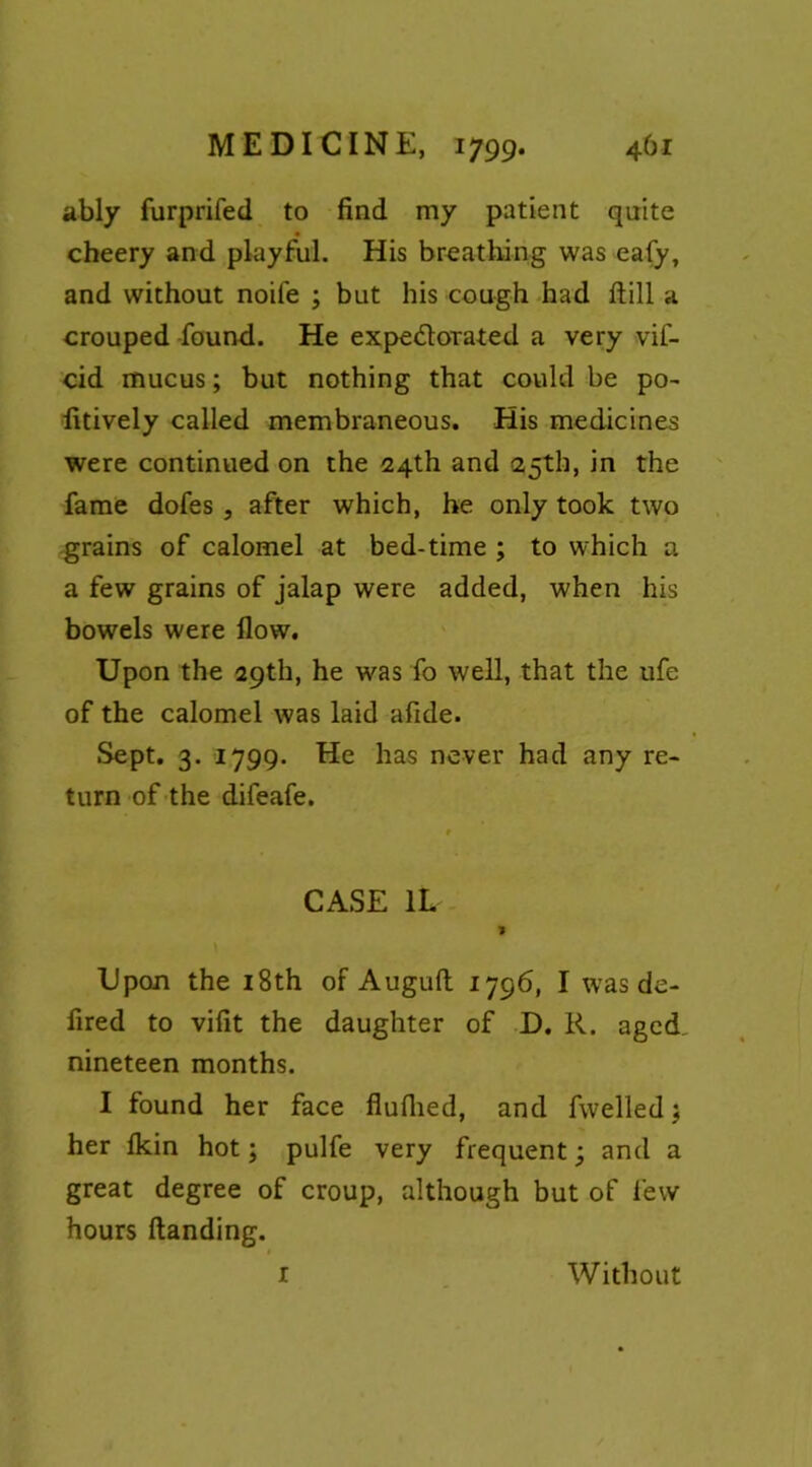 ably furprifed to find my patient quite cheery and playful. His breathing was eafy, and without noiie ; but his cough had ftill a crouped found. He expedorated a very vif- cid mucus; but nothing that could be po- fitively called membraneous. His medicines were continued on the 24th and 25th, in the fame dofes , after which, he only took two grains of calomel at bed-time ; to which a a few grains of jalap were added, when his bowels were flow. Upon the 29th, he was fo well, that the ufe of the calomel was laid afide. Sept. 3. 1799. He has never had any re- turn of the difeafe. CASE 1L J Upon the 18th of Augufi: 1796, I was de- fined to vifit the daughter of D. R. aged nineteen months. I found her face fiuflied, and fwelledj her fikin hot; pulfe very frequent; and a great degree of croup, although but of few hours Handing. r Without