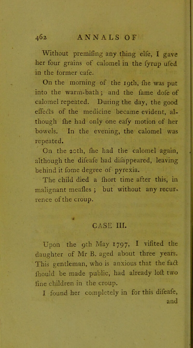 Without premifing any thing elfe, I gave her four grains of calomel in the fyrup ufed in the former cafe. On the morning of the 19th, fhe was put into the warm-bath ; and the fame dofe of calomel repeated. During the day, the good efFecfs of the medicine became evident, al- though flie had only one eafy motion of her bowels. In the evening, the calomel was repeated. On the 20th, fne had the calomel again, although the difeafe had difappeared, leaving behind it fome degree of pyrexia. The child died a fhort time after this, in malignant meafles ; but without any recur- rence of the croup. CASE nr. Upon the 9th May 1797, I vifited the daughter of Mr B. aged about three years. This gentleman, who is anxious that the fad fhould be made public, had already loft two fine children in the croup. I found her completely in for this difeafe, and