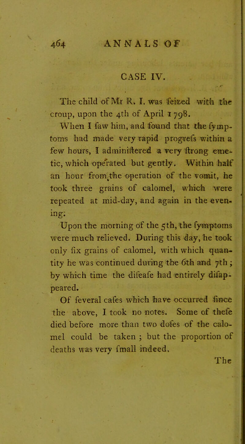 CASE IV. The child of Mr R. I. was feifced with the croup, upon the 4th of April 1798. When I faw him, and found that the fymp- toms had made very rapid progrefs within a few hours, I adminiftered a very ftrong eme- tic, which operated but gently. Within half an hour from.-the operation of the vomit, he took three grains of calomel, which were repeated at mid-day, and again in the even- ing; Upon the morning of the 5th, the fymptoms were much relieved. During this day, he took only fix grains of calomel, with which quan- tity he was continued during the 6th and 7th; by which time the difeafe had entirely difap- peared. Of feveral cafes which have occurred fince the above, I took no notes. Some of thefe died before more than two dofes of the calo- mel could be taken ; but the proportion of deaths was very fmall indeed. The