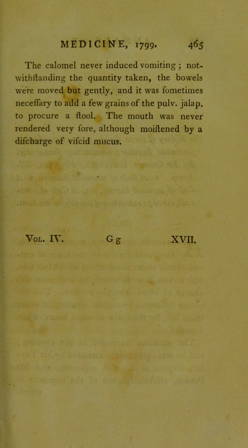 The calomel never induced vomiting ; not- withftanding the quantity taken, the bowels were moved but gently, and it was fometimes necefiary to add a few grains of the pulv. jalap, to procure a ftool. The mouth was never rendered very fore, although moiftened by a difcharge of vifcid mucus. Gg VoL. IV. XVII.