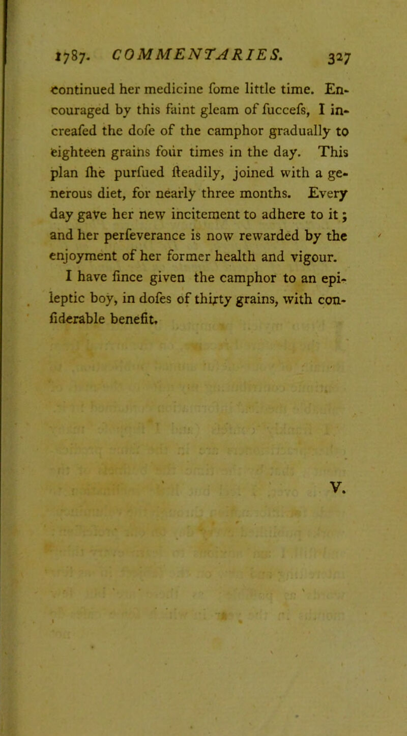 continued her medicine fome little time. En- couraged by this faint gleam of fuccefs, I in- creafed the dofe of the camphor gradually to eighteen grains four times in the day. This plan lhe purfued fteadily, joined with a ge- nerous diet, for nearly three months. Every day gave her new incitement to adhere to it; and her perfeverance is now rewarded by the enjoyment of her former health and vigour. I have fince given the camphor to an epi- leptic boy, in dofes of thirty grains, with con- fiderable benefit. V.