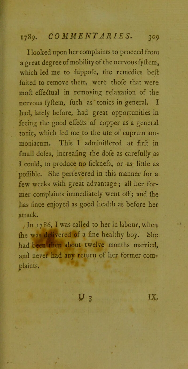 I looked upon her complaints to proceed from a great degree of mobility of the nervous fy Rem, which led me to fuppofe, the remedies bell fuited to remove them, were thofe that were mod effectual in removing relaxation of the nervous fydem, fuch as 'tonics in general. I had, lately before, had great opportunities in feeing the good effe&s of copper as a general tonic, which led me to the ufe of cuprum am- moniacum. This I adminidered at fird in fmall dofes, increafing the dofe as carefully as I could, to produce no ficknefs, or as little as poffible. She perfevered in this manner for a few weeks with great advantage; all her for- mer complaints immediately went off; and die has fince enjoyed as good health as before her attack. In 1786, I was called to her in labour, when die waadflfe^ered of a fine healthy boy. She had been^fien about twelve months married, and never had any return of her former com- plaints. IX.