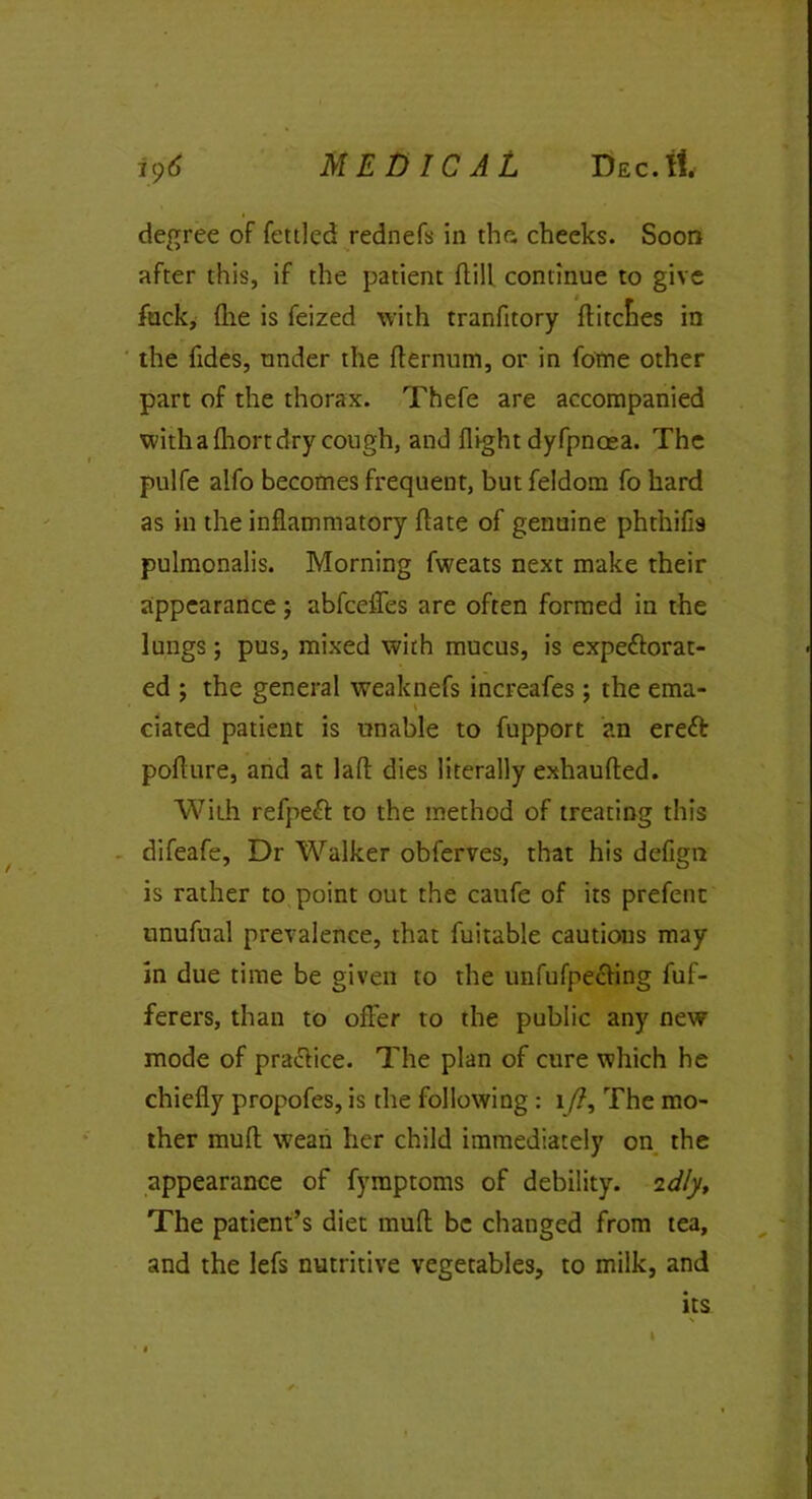 degree of fettled rednefs in the. cheeks. Soon after this, if the patient dill continue to give fuck, (lie is feized with tranfitory ditcfies in the Tides, under the dernum, or in fome other part of the thorax. Thefe are accompanied with a fhort dry cough, and flight dyfpnoea. The pulfe alfo becomes frequent, but feldom fo hard as in the inflammatory date of genuine phthifis pulmonalis. Morning fweats next make their appearance; abfceifes are often formed in the lungs; pus, mixed with mucus, is expectorat- ed ; the general weaknefs increafes; the ema- ciated patient is unable to fupport an ereft poflure, and at laft dies literally exhaufted. With refpeCt to the method of treating this difeafe, Dr Walker obferves, that his defign is rather to point out the caufe of its prefenc unufnal prevalence, that fuitable cautions may in due time be given to the unfufpecfing fuf- ferers, than to offer to the public any new mode of practice. The plan of cure which he chiefly propofes, is the following: 1/?, The mo- ther muff wean her child immediately on the appearance of fymptoms of debility. 2dly. The patient’s diet mud be changed from tea, and the lefs nutritive vegetables, to milk, and its