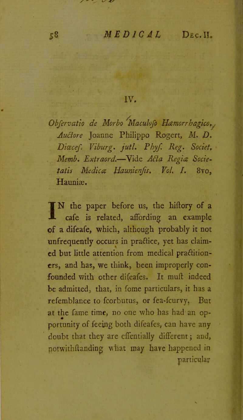 Obfervatio de Morbo Maculofo Hamorrhagiccv Auctore Joanne Philippo Rogert, M. D. Dioscef: Viburg. jutl. Pbyf. Reg. Societ, Memb. Extraord.—Vide Ada Regies Socie- tatis Mediae Haunienfis, Vo/. I. 8vo, Haunite. IN the paper before us, the hiflory of a cafe is related, affording an example of a difeafe, which, although probably it not unfrequently occurs in pra&ice, yet has claim- ed but little attention from medical practition- ers, and has, we think, been improperly con- founded with other difeafes. It muff indeed be admitted, that, in fome particulars, it has a refemblance to fcorbutus, or fea-feurvy. But at the fame time, no one who has had an op- portunity of feeing both difeafes, can have any doubt that they are cffentially different; and, notwithfhnding vQiat may have happened in particular