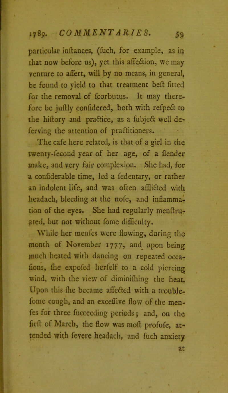 particular inftances, (fuch, for example, as in that now before us), yet this affe&ion, we may venture to aflert, will by no means, in general, be found to yield to that treatment bed fitted for the removal of fcorbutus. It may there- fore be juffly confidered, both with refpeft to the hiftory and prattice, as a fubjefl well de- ferving the attention of pra&itioners. The cafe here related, is that of a girl in the twenty-fecond year of her age, of a flender make, and very fair complexion. She had, for a confiderable time, led a fedentary, or rather an indolent life, and was often afflifled with headach, bleeding at the nofe, and inflamma- tion of the eyes. She had regularly menftrur ated, but not without fome difficulty. While her menfes were flowing, during the month of November 1777, and upon being much heated with dancing on repeated occa- flons, fire expofed herfelf to a cold piercing wind, with the view of diminifiiing the heat. Upon this (he became affefted with a trouble- fome cough, and an exceffive flow of the men- fes for three fucceeding periods j and, on the firfl of March, the flow was mofl profufe, at- tended with feyere headach, and fuch anxiety at