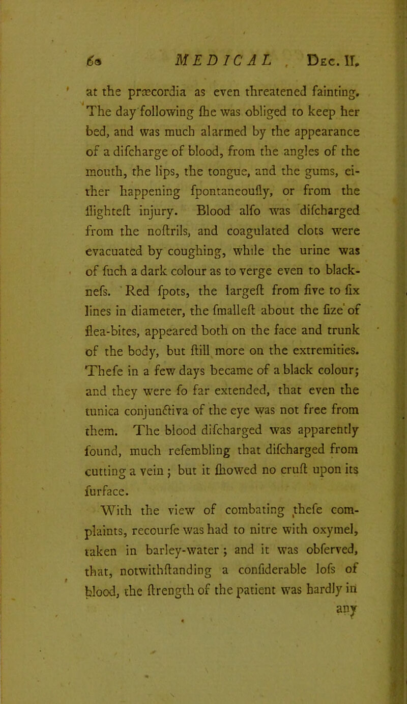 6a MEDICAL , Dec.IT, ' at the prcecordia as even threatened fainting. j The day following The was obliged to keep her bed, and was much alarmed by the appearance of a difcharge of blood, from the angles of the mouth, the lips, the tongue, and the gums, ei- ther happening fpontaneoufly, or from the flighted injury. Blood alfo was difcharged from the noftrils, and coagulated clots were evacuated by coughing, while the urine was of fuch a dark colour as to verge even to black- nefs. Red fpots, the largeft from five to fix lines in diameter, the fmalleft about the fize’ of flea-bites, appeared both on the face and trunk of the body, but (till more on the extremities. Thefe in a few days became of a black colour; and they were fo far extended, that even the tunica conjunctiva of the eye was not free from them. The blood difcharged was apparently found, much refembling that difcharged from cutting a vein ; but it fliowed no cruft upon its furface. With the view of combating thefe com- plaints, recourfe was had to nitre with oxymel, taken in barley-water ; and it was obferved, that, notwithftanding a confiderable lofs of blood, the ftrength of the patient was hardly in s