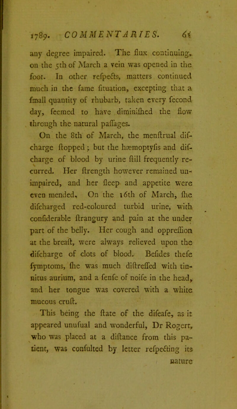 any degree impaired. The flux continuing, on the 5th of March a vein was opened in the foot. In other refpe&s, matters continued much in the fame fituation, excepting that a fmall quantity of rhubarb, taken every fecond day, feemed to have diminifhed the flow through the natural paflages. On the 8th of March, the menftrual dif- charge flopped but the htemoptyfis and dis- charge of blood by urine ftill frequently re- curred. Her flrength however remained un- impaired, and her fleep and appetite were even mended. On the 16th of March, fhe difcharged red-coloured turbid urine, with conflderable flrangury and pain at the under part of the belly. Her cough and oppreflion at the breaft, were always relieved upon the difcharge of clots of blood. Befides thefe fymptoms, fhe w7as much diftrefled w7ith tin- nitus aurium, and a fenfe of noife in the head, and her tongue was covered with a white mucous cruft. This being the ftate of the difeafe, as it appeared unufual and wonderful, Dr Rogert, who was placed at a diftance from this pa- tient, was confulted by letter refpefting its nature