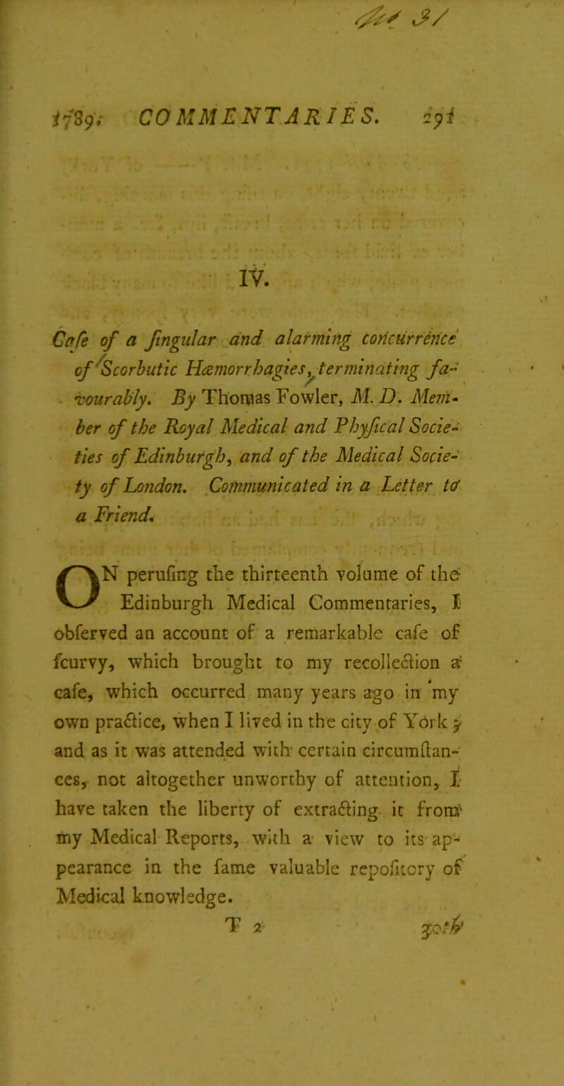 J/ ijS9; COMMENTARIES. i9i IV. Cafe of a fingnlar and alarming concurrence of'Scorbutic Hamorrhagies ^terminating fa- vourably. By Thomas Fowler, M. D. Mem- ber of the Royal Medical and Pbyfical Socie- ties of Edinburgh, and of the Medical Socie- ty of London. Communicated in a Letter tcf a Friend. ON perufing the thirteenth volume of the Edinburgh Medical Commentaries, I obferved an account of a remarkable cafe of fcurvy, which brought to my recollection a; cafe, which occurred many years ago in my own practice, when I lived in the city of York y and as it was attended with- certain circumftan- ces, not altogether unworthy of attention, I. have taken the liberty of extracting it from' my Medical Reports, with a view to its ap- pearance in the fame valuable repofnery of Medical knowledge. T 2-