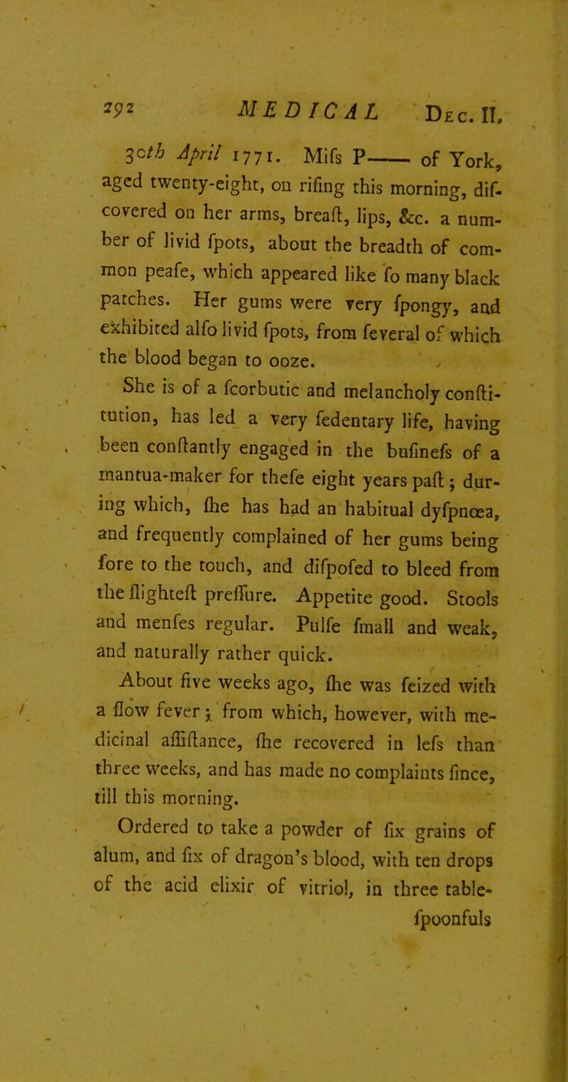 3Cth April i77i. Mifs P of York, aged twenty-eight, on rifing this morning, dif- covered on her arms, bread, lips, &c. a num- ber of livid fpots, about the breadth of com- mon peafe, which appeared like fo many black patches. Her gums were very fpongy, and exhibited alfo livid fpots, from feveral of which the blood began to ooze. She is of a fcorbutic and melancholy condi- tution, has led a very fedentary life, having been condantly engaged in the bufinefs of a mantua-maker for thefe eight years pad ; dur- ing which, fhe has had an habitual dyfpncea, and frequently complained of her gums being fore to the touch, and difpofed to bleed from the flighted preffure. Appetite good. Stools and menfes regular. Pulfe fmall and weak, and naturally rather quick. About five weeks ago, (he was feized with a flow fever ‘x from which, however, with me- dicinal affidance, fine recovered in lefs than three weeks, and has made no complaints fince, till this morning. Ordered to take a powder of fix grains of alum, and fix of dragon’s blood, with ten drops of the acid elixir of vitriol, in three tablc- fpoonfuls