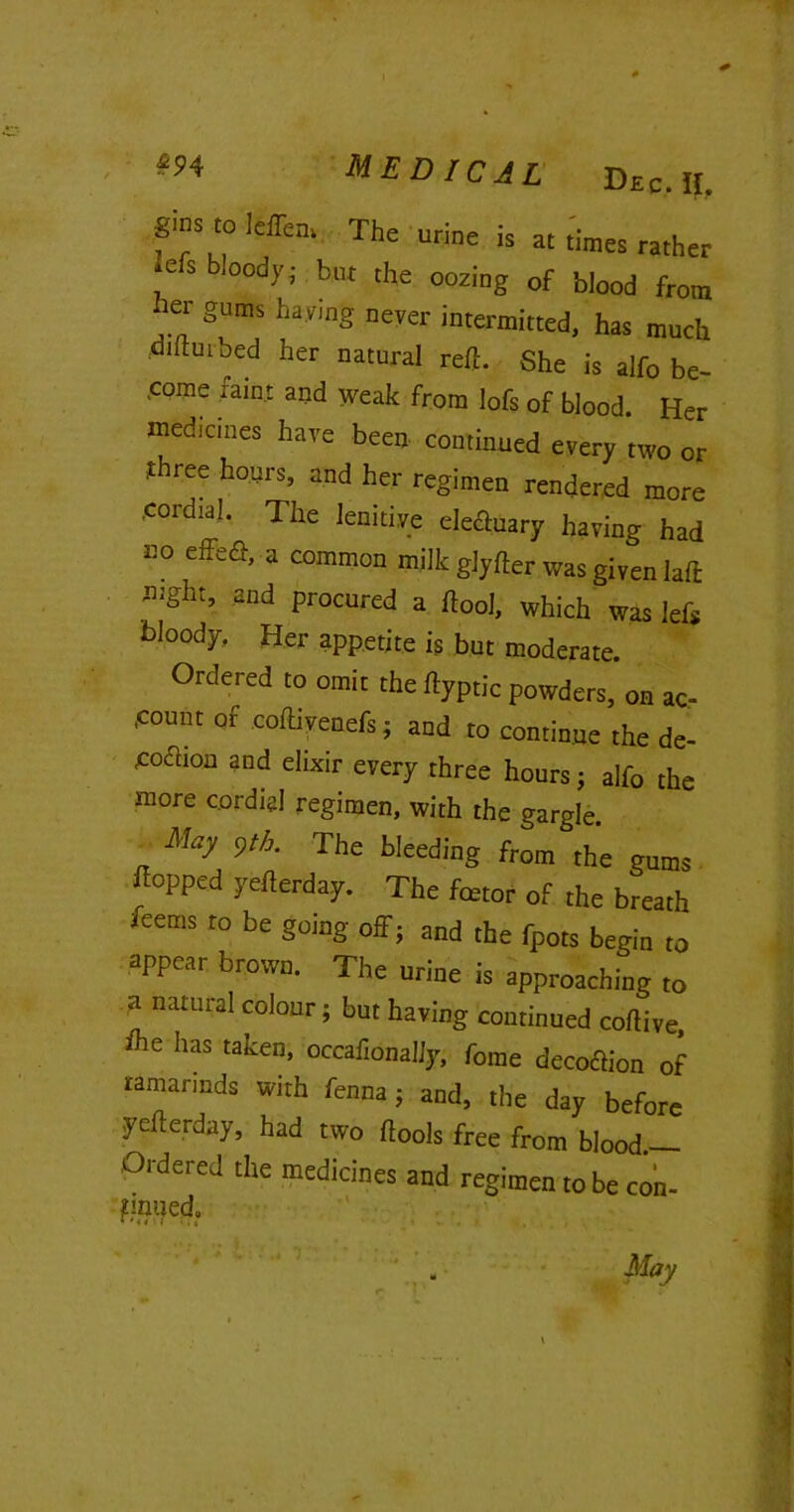 gins to leffem The urine is at times rather refs bloody; but the oozing of blood from her gums haying never intermitted, has much diltuibed her natural reft. She is aifo be- .come taint and weak from lofs of blood. Her medicines have been continued every two or t ree hours, and her regimen rendered more cordial. The lenitive eleftuary having had no effefl, a common milk glyfter was given laft night, and procured a ftool, which was lefs bloody. Her appetite is but moderate. Ordered to omit the rtyptic powders, on ac- count of coftivenefs; and to continue the de- eoaion and elixir every three hours; alfo the more cordial regimen, with the gargle. May 9th. The bleeding from the gums popped yefterday. The fetor of the breath feems to be going off j and the fpots begin to appear brown. The urine is approaching to a natural colour; but having continued coftive, ffe has taken, occafionally, fame decoftion of ramarinds with fenna ; and, the day before yefterday, had two flools free from blood.-— Ordered the medicines and regimen to be con- pnued. May