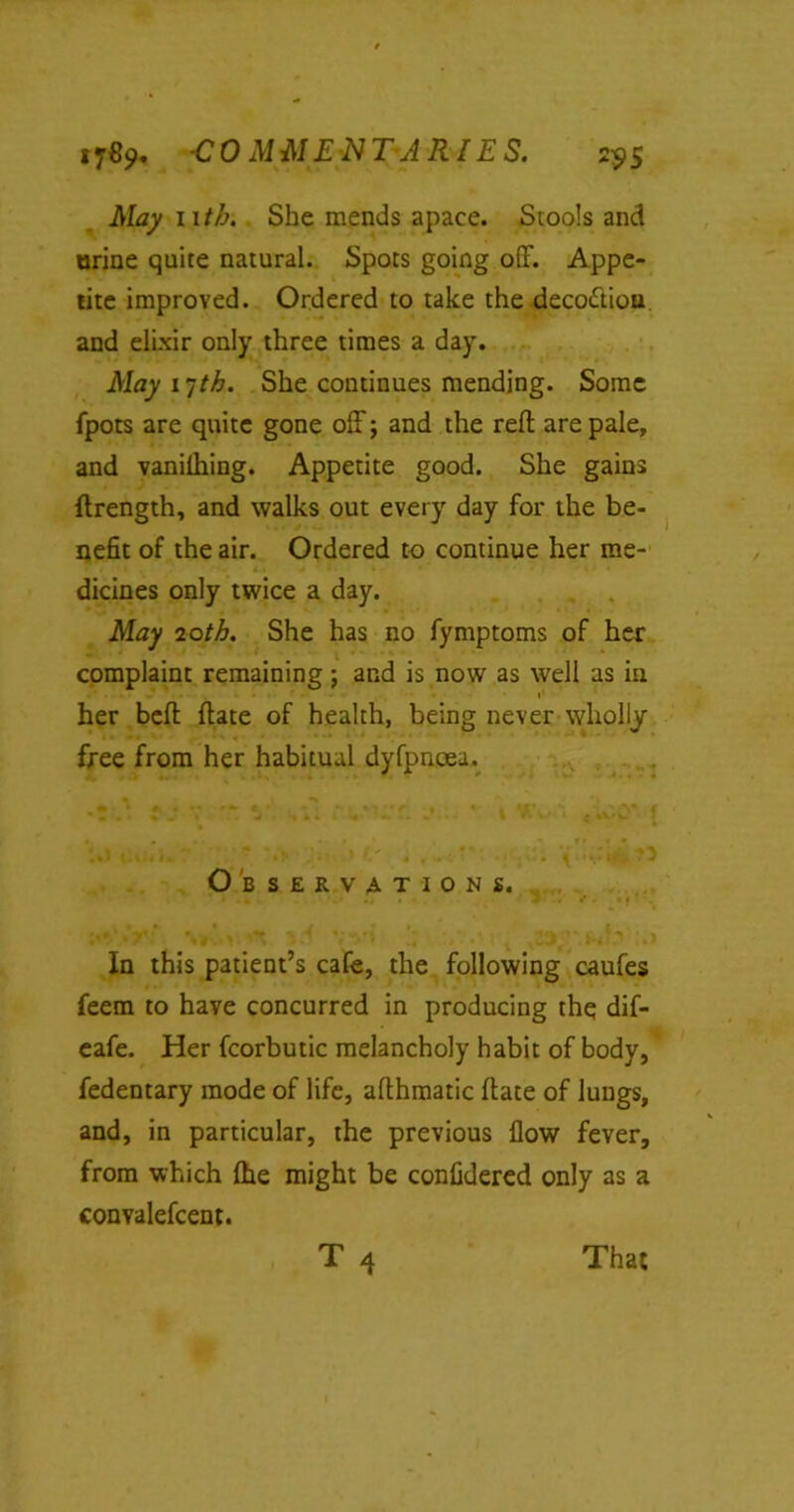 »7«9* -COMMENTARIES. 25.5 iVLay iitb. She mends apace. Stools and urine quite natural. Spots going off. Appe- tite improved. Ordered to take the deco&iou and elixir only three times a day. May i-jtb. She continues mending. Some fpots are quite gone off; and the reft are pale, and vanilhing. Appetite good. She gains ftrength, and walks out every day for the be- nefit of the air. Ordered to continue her me- dicines only twice a day. May 20th. She has no fymptoms of her complaint remaining; and is now as well as in her beft ftate of health, being never wholly free from her habitual dyfpncea. Observations. . a, . J . »’ K ' In this patient’s cafe, the following caufes feem to have concurred in producing the dif- eafe. Her fcorbutic melancholy habit of body, fedentary mode of life, afthmatic ftate of lungs, and, in particular, the previous flow fever, from which (he might be confidered only as a convalefcent.