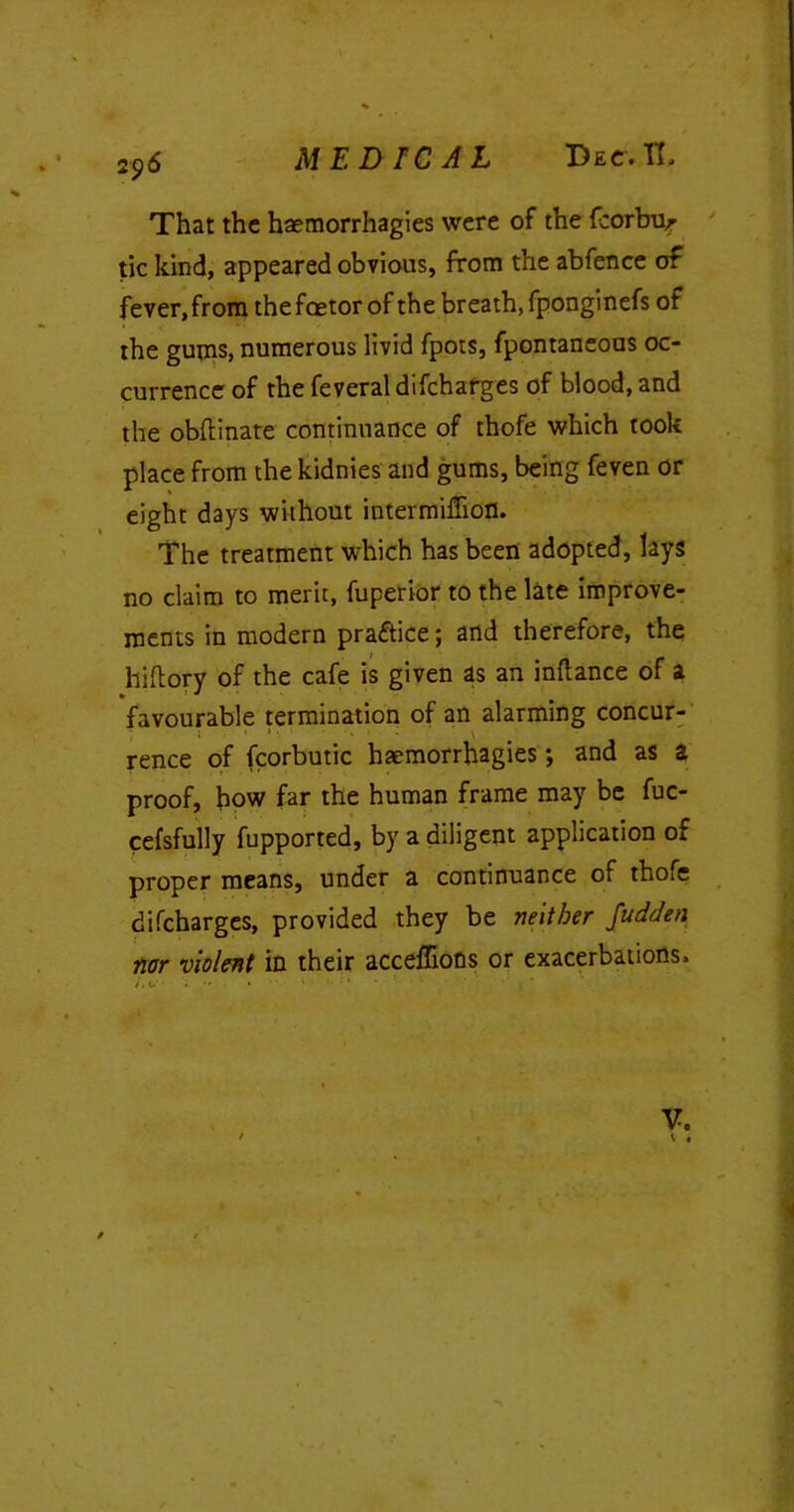 MEDICAL Dec.IL That the haemorrhagies were of the fcorbur tic kind, appeared obvious, from the abfence of fever,from thefoetor of the breath, fponginefs of the gums, numerous livid fpots, fpontaneous oc- currence of the feveral difchafges of blood, and the obftinate continuance of thofe which took place from the kidnies and gums, being feven or eight days without intermiffiofl. The treatment which has been adopted, lays no claim to merit, fuperior to the late improve- ments in modern pra&ice; and therefore, the hiftory of the cafe is given as an inftance of a favourable termination of an alarming concur- * '1 • v rence of fcorbutic haemorrhagies *, and as a proof, how far the human frame may be fuc- cefsfully fupported, by a diligent application of proper means, under a continuance of thofe difcharges, provided they be neither fudden nor violent in their acceffions or exacerbations. v. *