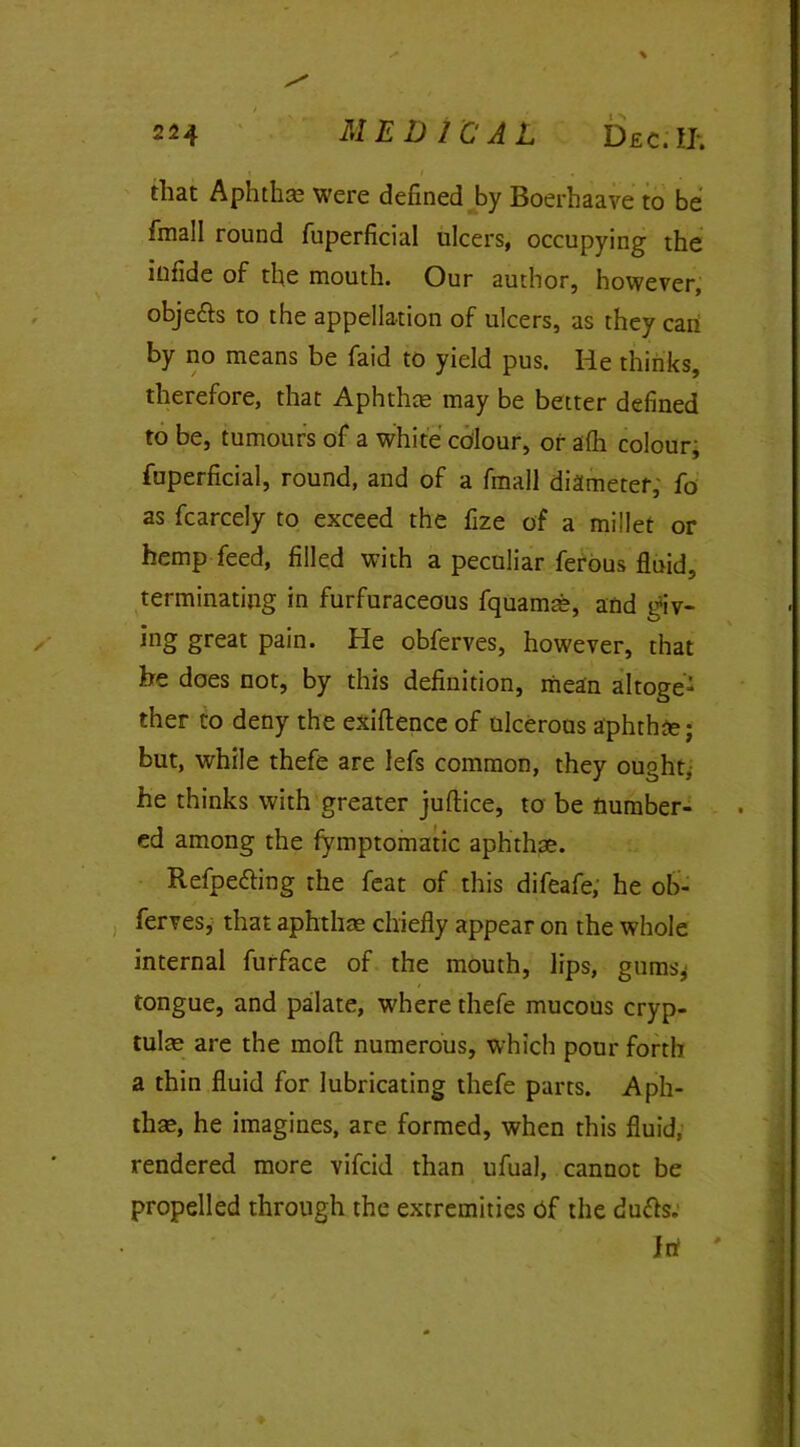 that Aphtha; were defined by Boerhaave to be fmall round fuperficial ulcers, occupying the infide of the mouth. Our author, however, obje&s to the appellation of ulcers, as they can by no means be faid to yield pus. lie thinks, therefore, that Aphthae may be better defined to be, tumours of a white colour, or afh colour, fuperficial, round, and of a fmall diameter, fo as fcarcely to exceed the fize of a millet or hemp feed, filled with a peculiar ferous fluid, terminating in furfuraceous fquamae, and giv- ing great pain. He obferves, however, that he does not, by this definition, mean altoge- ther to deny the exiftence of ulcerous aphthae; but, while thefe are lefs common, they ought; he thinks with greater juftice, to be number- ed among the fymptomatic aphthae. Refpe&ing the feat of this difeafe, he ob- ferves, that aphthae chiefly appear on the whole internal furface of the mouth, lips, gums* tongue, and palate, where thefe mucous cryp- tulae are the moft numerous, which pour forth a thin fluid for lubricating thefe parts. Aph- thae, he imagines, are formed, when this fluid, rendered more vifcid than ufual, cannot be propelled through the extremities bf the duffs. Inf '