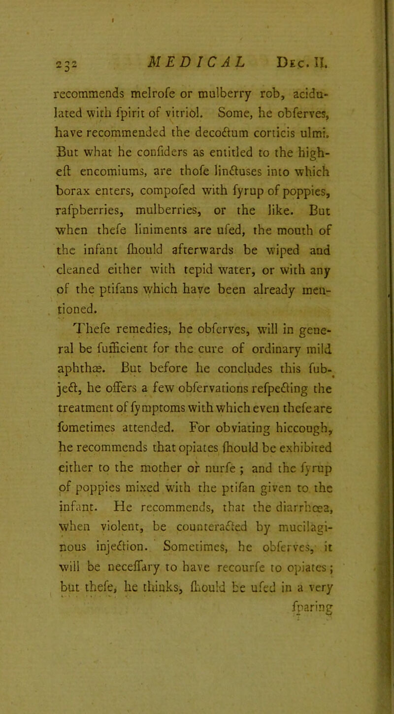 I 232 MEDICAL Dec. II. recommends melrofe or mulberry rob, acidu- lated with fpirit of vitriol. Some, he obferves, have recommended the deco&um corticis ulmi. But what he confiders as entitled to the high- eft encomiums, are thofe lin&uses into which borax enters, compofed with fyrup of poppies, rafpberries, mulberries, or the like. But when thefe liniments are ufed, the mouth of the infant fhould afterwards be wiped and cleaned either with tepid water, or with any of the ptifans which have been already men- tioned. Thefe remedies, he obferves, will in gene- ral be fufiicient for the cure of ordinary mild aphthae. But before he concludes this fub- je<ft, he offers a few obfervations refpedling the treatment of fy mptoms with which even thefe are fometimes attended. For obviating hiccough, he recommends that opiates fhould be exhibited either to the mother or nurfe ; and the fyrup of poppies mixed with the ptifan given to the infant. He recommends, that the diarrhoea, when violent, be counterafted by mucilagi- nous injection. Sometimes, he obferves, it will be neceffary to have recourfe to opiates; but thefe, lie thinks, fhould be ufed in a very fparing