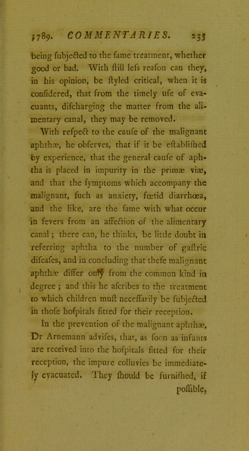 being fubjetted to the fame treatment, whether good or bad. With hill Iefs reafon can they, in his opinion, be flyled critical, when it is confidered, that from the timely ufe of eva- cuants, difcharging the matter from the ali- mentary canal, they may be removed. AVith refpeft to the caufe of the malignant aphtha?, he obferves, that if it be eftabliflied by experience, that the general caufe of aph- tha is placed in impurity in the prim® vice, and that the fymptoms which accompany the malignant, fuch as anxiety, foetid diarrhoea, and the like, are the fame with what occur in fevers from an affe&ion of the alimentary canal; there can, he thinks, be little doubt in referring aphtha to the number of gaflric difeafes, and in concluding that thefe malignant aphthae differ ontf from the common kind in degree ; and this he afcribes to the treatment to which children muff neceffariiy be fubje&ed in thofe hofpitals fitted for their reception. In the prevention of the malignant aphtha?, Dr Arnemann advifes, that, as foon as infants are received into the hofpitals fitted for their reception, the impure colluvies be immediate- ly evacuated. They fliould be furnifhed, if poflible,