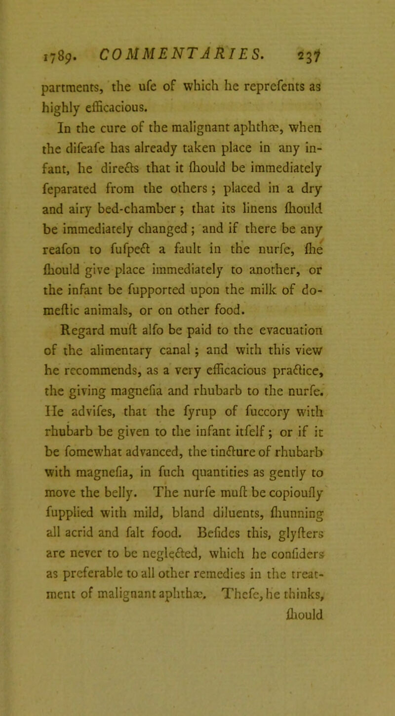 partments, the ufe of which he reprefents as highly efficacious. In the cure of the malignant aphtha?, when the difeafe has already taken place in any in- fant, he directs that it ffiould be immediately feparated from the others; placed in a dry and airy bed-chamber; that its linens ffiould be immediately changed ; and if there be any reafon to fufpeft a fault in the nurfe, ffie ffiould give place immediately to another, or the infant be fupported upon the milk of do- meftic animals, or on other food. Regard mud alfo be paid to the evacuation of the alimentary canal ; and with this view he recommends, as a very efficacious pra&ice, the giving magnefia and rhubarb to the nurfe. He advifes, that the fyrup of fuccory with rhubarb be given to the infant itfelf; or if it be fomewhat advanced, the tinfture of rhubarb with magnefia, in fuch quantities as gently to move the belly. The nurfe mull; be copioufly fupplied with mild, bland diluents, ffiunning all acrid and fait food. Befides this, glyfters are never to be negl^&ed, which he confiders as preferable to all other remedies in the treat- ment of malignant aphtha?. Thefe, he thinks, ffiould
