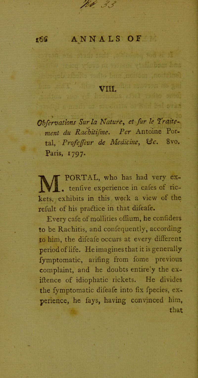 X. VIII. {. % « Oifervations Sur la Nature, et fur le Traite- < du Rachitifme. Per Antoine Por- tal, Profejfeur de Medicine, i$c. 8vo. Paris, 1797. M PORTAL, who has had very ex- . tenlive experience in cafes of ric- kets, exhibits in this work a view of the refult of his practice in that difeafe. Every cafe of mollifies offium, he confiders to be Rachitis, and confequently, according to him, the difeafe occurs at every different period of life. He imagines that it is generally fymptomatic, arifing from fome previous complaint, and he doubts entire'y the ex- iftence of idiophatic rickets. He divides the fymptomatic difeafe into fix fpecies, ex- perience, he fays, having convinced him, that