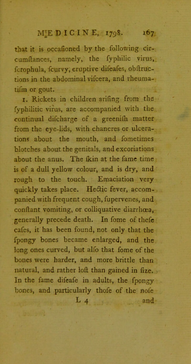 that it is occafioned by the following cir- cumftances, namely, the fyphilic virus,, fcrophula, fcurvy, eruptive difeafes, obftruc- tions in the abdominal vifcera, and rheuma- tifm or gout. 1. Rickets in children a riling from the Syphilitic virus, are accompanied with the continual difcharge of a greenilh matter from the eye-lids, with chancres or ulcera- tions about the mouth, and fometimes blotches about the genitals, and excoriations about the anus. The Ikin at the fame time is of a dull yellow colour, and is dry, and rough to the touch. Emaciation very quickly takes place. He&ic fever, accom- panied with frequent cough, fupervenes, and conftant vomiting, or colliquative diarrhoea, generally precede death. In fome of thefe cafes, it has been found, not only that the fpongy bones became enlarged, and the long ones curved, but alfo that fome of the bones were harder, and more brittle than natural, and rather loft than gained in fize. In the fame difeafe in adults, the fpongy bones, and particularly thofe of the nofe L 4 and