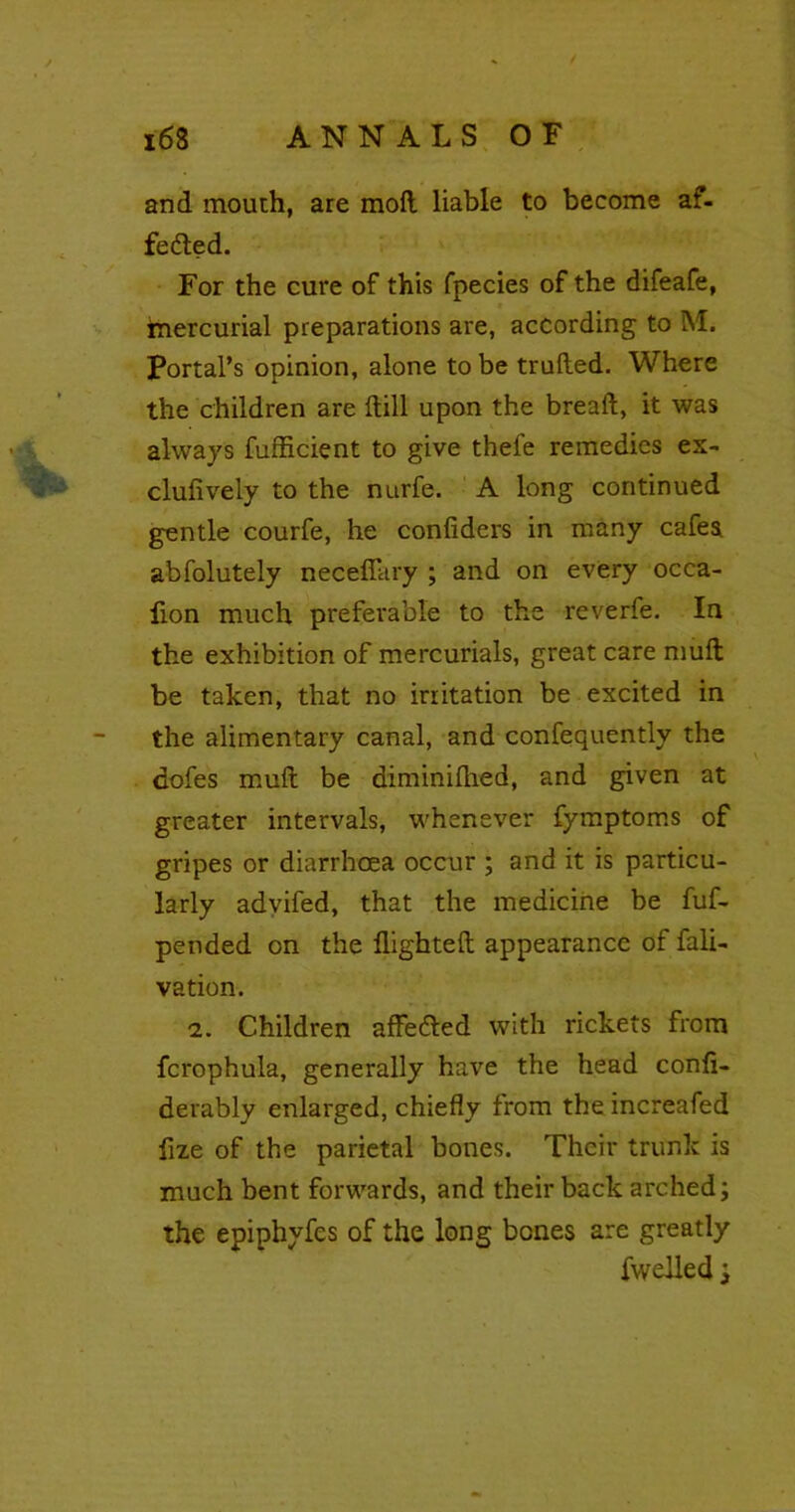 i6S ANNALS OF and mouth, are moft liable to become af- fedled. For the cure of this fpecies of the difeafe, mercurial preparations are, according to M. Portal’s opinion, alone to be truded. Where the children are dill upon the bread, it was always fufficient to give thefe remedies ex- clufiveiy to the nurfe. A long continued gentle courfe, he confiders in many cafes, abfolutely neceflary ; and on every occa- flon much preferable to the reverfe. In the exhibition of mercurials, great care mult be taken, that no irritation be excited in the alimentary canal, and confequently the dofes mult be diminilhed, and given at greater intervals, whenever fymptoms of gripes or diarrhoea occur ; and it is particu- larly advifed, that the medicine be fuf- pended on the flighted appearance of fali- vation. 2. Children affedled with rickets from fcrophula, generally have the head confi- derably enlarged, chiefly from the increafed fize of the parietal bones. Their trunk is much bent forwards, and their back arched; the epiphyfes of the long bones are greatly fwelled;