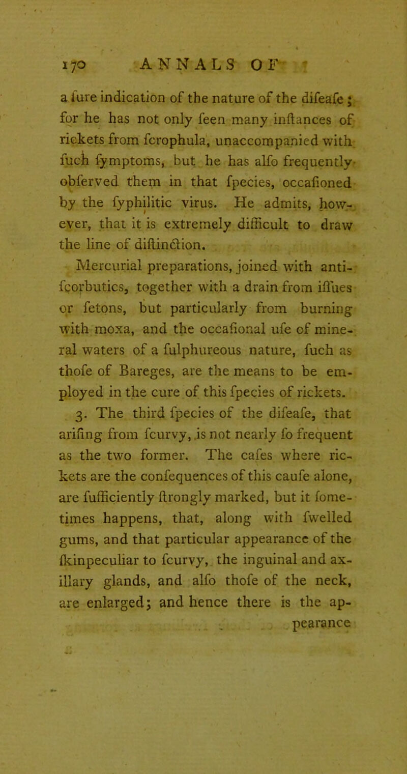 a lure indication of the nature of the difeafe ; for he has not only feen many inftances of rickets from fcrophula, unaccompanied with; fuch fymptoms, but he has alfo frequently- obferved them in that fpecies, occafioned by the fyphilitic virus. He admits, how- ever, that it is extremely difficult to draw the line of diftin&ion. Mercurial preparations, joined with anti- fgorbutics, together with a drain from iffues or fetons, but particularly from burning with moxa, and the occafional ufe cf mine- ral waters of a fulphureous nature, fuch as thofe of Bareges, are the means to be em- ployed in the cure of this fpecies of rickets. 3. The third fpecies of the difeafe, that arifing from fcurvy, .is not nearly fo frequent as the two former. The cafes where ric- kets are the confequences of this caufe alone, are Efficiently Itrongly marked, but it fome- times happens, that, along with fwelled gums, and that particular appearance of the (kinpeculiar to fcurvy, the inguinal and ax- illary glands, and alfo thofe of the neck, are enlarged; and hence there is the ap- pearance
