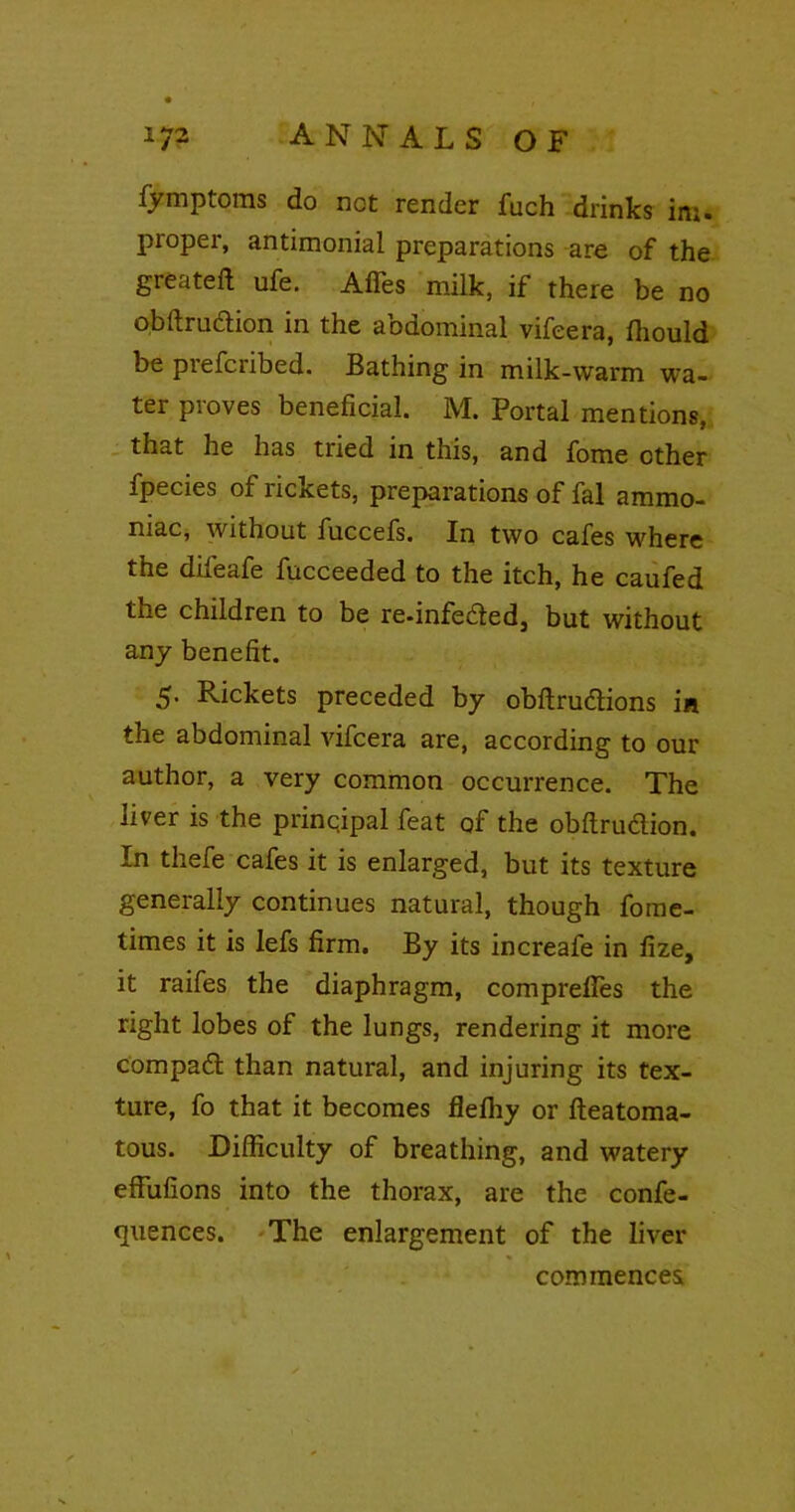 fymptoms do not render fuch drinks ini. proper, antimonial preparations are of the greateft ufe. Affes milk, if there be no obftru&ion in the abdominal vifeera, Ihould be piefciibed. Bathing in milk-warm wa- ter proves beneficial. M. Portal mentions, that he has tried in this, and fome other fpecies ox ncicets, preparations of fal ammo- niac, without fuccefs. In two cafes where the difeafe fucceeded to the itch, he caufed the children to be re-infeded, but without any benefit. 5- Rickets preceded by obftru&ions in the abdominal vifeera are, according to our author, a very common occurrence. The liver is the principal feat of the obftru&ion. In thefe cafes it is enlarged, but its texture generally continues natural, though fome- times it is lefs firm. By its increafe in fize, it raifes the diaphragm, compreftes the right lobes of the lungs, rendering it more compad than natural, and injuring its tex- ture, fo that it becomes flelhy or fteatoma- tous. Difficulty of breathing, and watery effufions into the thorax, are the confe- rences. The enlargement of the liver commences