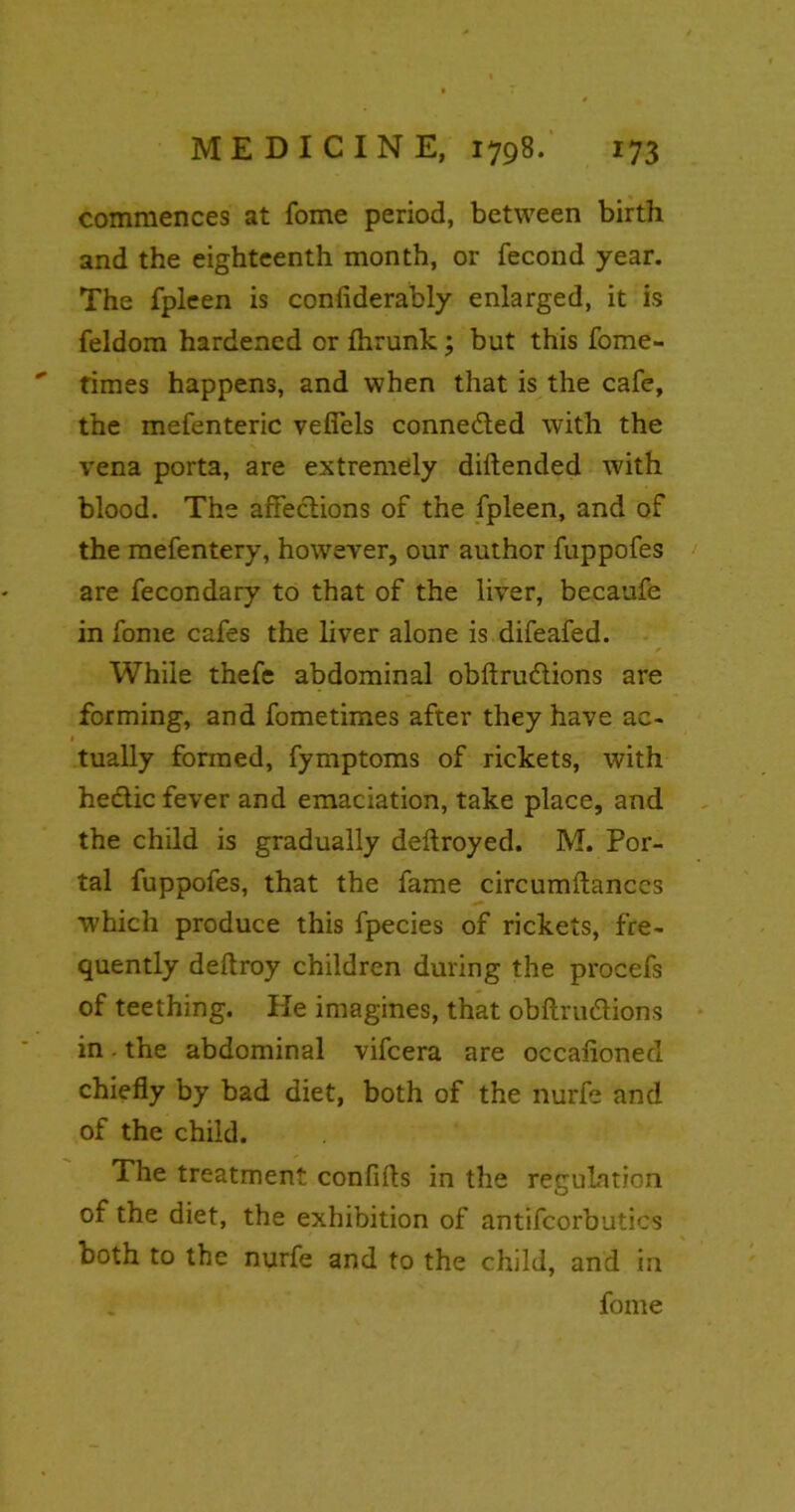 commences at fome period, between birth and the eighteenth month, or fecond year. The fpleen is coniiderably enlarged, it is feldom hardened or fhrunk; but this fome- ' times happens, and when that is the cafe, the mefenteric veffels connected with the vena porta, are extremely diftended with blood. The affections of the fpleen, and of the mefentery, however, our author fuppofes are fecondary to that of the liver, becaufe in fome cafes the liver alone is difeafed. While thefe abdominal obftrudlions are forming, and fometimes after they have ac- tually formed, fymptoms of rickets, with hedtic fever and emaciation, take place, and the child is gradually deftroyed. M. Por- tal fuppofes, that the fame circumftanccs which produce this fpecies of rickets, fre- quently deftroy children during the procefs of teething. He imagines, that obftru&ions in. the abdominal vifcera are occalionecl chiefly by bad diet, both of the nurfe and of the child. The treatment confifls in the regulation of the diet, the exhibition of antifcorbutics both to the nurfe and to the child, and in fome
