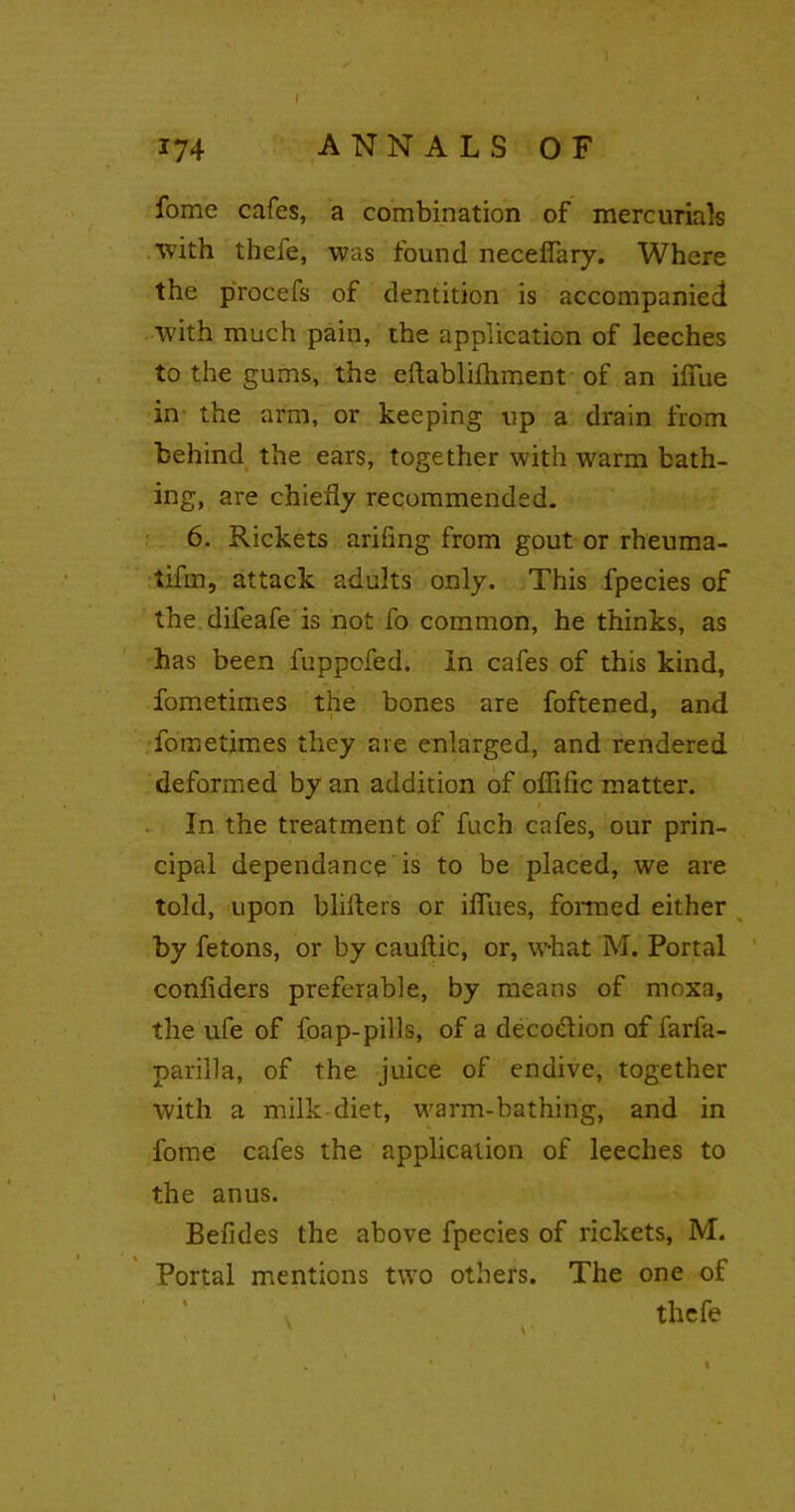 ANNALS OF J74 fomc cafes, a combination of mercurials with thefe, was found necefiary. Where the procefs of dentition is accompanied with much pain, the application of leeches to the gums, the eftablifhment of an ifiue in the arm, or keeping up a drain from behind the ears, together with warm bath- ing, are chiefly recommended. 6. Rickets ariflng from gout or rheuma- tifm, attack adults only. This fpecies of the difeafe is not fo common, he thinks, as has been fuppofed. In cafes of this kind, fometimes the bones are foftened, and fometimes they are enlarged, and rendered deformed by an addition of offific matter. In the treatment of fuch cafes, our prin- cipal dependance is to be placed, we are told, upon bliiters or iflues, formed either by fetons, or by cauftic, or, what M. Portal confiders preferable, by means of moxa, the ufe of foap-pills, of a deco&ion of farfa- parilla, of the juice of endive, together with a milk-diet, warm-bathing, and in fome cafes the application of leeches to the anus. Befides the above fpecies of rickets, M. Portal mentions two others. The one of thefe