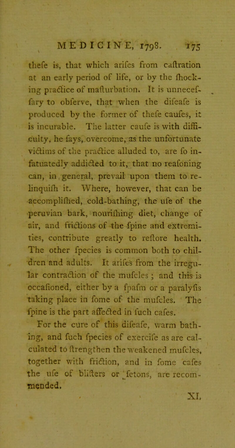 t thefe is, that which arifes from caftration at an early period of life, or by the fhock- ing pradice of maftnrbation. It is unnecef- fary to oblerve, that when the difeafe is produced by the former of thefe caufes, it is incurable. The latter caufe is with diffi- culty, he fays, overcome, as the unfortunate vidims of the pradice alluded to, are fo in- fatuatedly addided to it, that no reafoning can, in general, prevail upon them to re- linquifh it. Where, however, that can be accompliffied, cold-bathing, the ufe of the peruvian bark, nourifhing diet, change of air, and frictions of the fpine and extremi- ties, contribute greatly to re (tore health. The other fpecies is common both to chil- dren and adults. It arifes from the irregu- lar contradion of the mufcles; and this is occalioned, either by a fpafm or a paralylis taking place in fome of the mufcles. The fpine is the part affeded in luch cafes. For the cure of this difeafe, warm bath- ing, and fuch fpecies of exercife as are cal- culated to flrengthen the weakened mufcles, together with fridion, and in fome cafes the ufe of bliders or fetons, are recom- mended. XI.