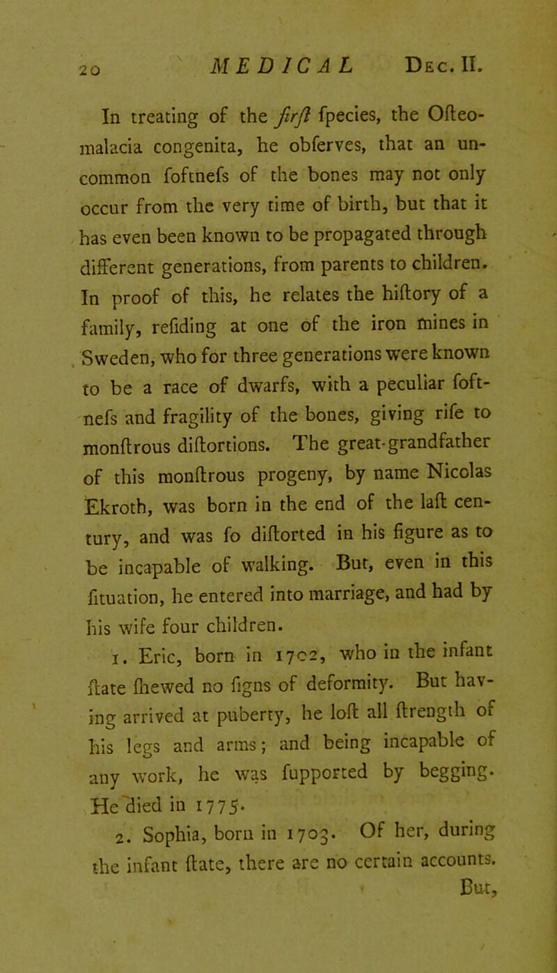 In treating of the firjl fpecies, the Ofteo- malacia congenita, he obferves, that an un- common foftnefs of the bones may not only occur from the very time of birth, but that it has even been known to be propagated through different generations, from parents to children. In proof of this, he relates the hiflory of a family, refiding at one of the iron mines in Sweden, who for three generations were known to be a race of dwarfs, with a peculiar foft- nefs and fragility of the bones, giving rife to monftrous diftortions. The great-grandfather of this monftrous progeny, by name Nicolas Ekroth, was born in the end of the laft cen- tury, and was fo diftorted in his figure as to be incapable of walking. But, even in this fituation, he entered into marriage, and had by his wife four children. 1. Eric, born in 1702, who in the infant ftate fhewed no figns of deformity. But hav- ing arrived at puberty, he loft all ftrength of his legs and arms; and being incapable of any work, he was fupported by begging. He died in 177 5* 2. Sophia, born in 1703. Of her, during the infant ftate, there are no certain accounts. But,