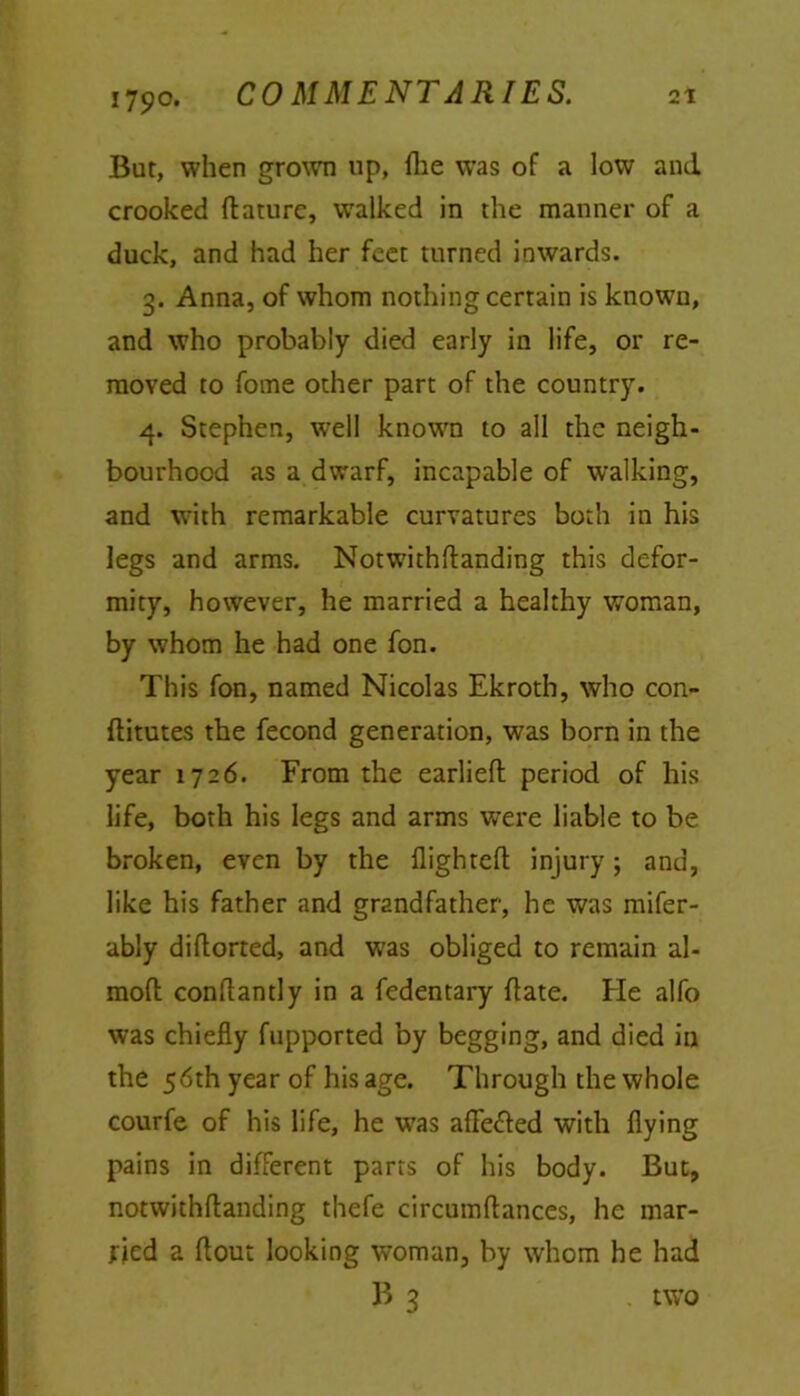 But, when grown up, fhe was of a low and crooked flature, walked in the manner of a duck, and had her feet turned inwards. 3. Anna, of whom nothing certain is known, and who probably died early in life, or re- moved to fome other part of the country. 4. Stephen, well known to all the neigh- bourhood as a dwarf, incapable of walking, and with remarkable curvatures both in his legs and arms. Notwithflanding this defor- mity, however, he married a healthy woman, by whom he had one fon. This fon, named Nicolas Ekroth, who con- flitutes the fecond generation, was born in the year 1726. From the earlieft period of his life, both his legs and arms were liable to be broken, even by the flighted injury; and, like his father and grandfather, he was mifer- ably diflorted, and was obliged to remain al- moft conflantly in a fedentary date. He alfo was chiefly fupported by begging, and died in the 56th year of his age. Through the whole courfe of his life, he was afle&ed with flying pains in different parts of his body. But, notwithflanding thefe circumdances, he mar- ried a flout looking woman, by whom he had B 3 . two