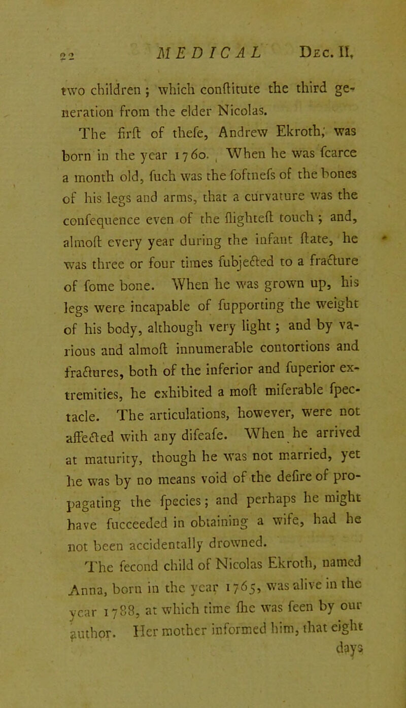 two children ; which conftitute the third ge- neration from the elder Nicolas. The firft of thefe, Andrew Ekroth,' was born in the year 1760. ( When he was fcarce a month old, fuch was the foftnefs of the bones of his legs and arms, that a curvature was the confequence even of the flighted touch ; and, almoft every year during the infant (late, he was three or four times fubjected to a fracture of fome bone. When he was grown up, his legs were incapable of fupporting the weight of his body, although very light; and by va- rious and almoft innumerable contortions and fractures, both of the inferior and fuperior ex- tremities, he exhibited a mod miferable fpec- tacle. The articulations, however, were not affected with any difeafe. When he arrived at maturity, though he was not married, )et he was by no means void of the defire of pro- pagating the fpecies; and perhaps he might have fucceeded in obtaining a wife, had he not been accidentally drowned. The fecond child of Nicolas Ekroth, named Anna, born in the year 1765, was alive in the year 1788, at which time {he was feen by our author. Her mother informed him, that eight day?